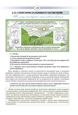 179
§  53. СТИЛІСТИЧНІ ОСОБЛИВОСТІ ЧАСТИН МОВИ
Те, у що ти віриш, стає твоїм світом
611. Бесіда:
1. Прочитайте епіграф. Як ви розумієте зміст його?
2. Із чим у вашій уяві асоціюються слова?
3. Пригадайте слова із рубрики «Слово дня». Які з них були для вас відкриттям?
Які найбільше здивували?
4. Які слова ви почали активно вживати у своєму мовленні?
612. І. Запишіть текст, розставляючи потрібні розділові знаки. Яку проблему в
ньому порушено?
Лінь зневіра у власних силах та відсутність мотивації одні з головних
проблем з якими стикаються сучасні молоді люди. І справа не лише в Укра-
їні такі проблеми хоч і в дещо менших масштабах можливо поширені і за
кордоном. Спільнота студентів Гарварду склала власний список мотивацій-
них порад які покликані вирішити це та надихнути на зміни у власному
житті (https://inspired.com.ua/practice/people/harvard-students-advices/).
ІІ. Визначте, до яких частин мови належать слова в тексті. Підрахуйте кількість
ужитих частин мови. Які з них мають виразні стильові ознаки?
Кожна частина мови, маючи самобутні стилістичні особливості, може надавати
текстам різного стилістичного забарвлення. Так, значна кількість іменників робить
висловлення більш обґрунтованим, прикметників – уточнює інформацію; наяв-
ність числівників конкретизує висловлення в кількісному вимірі, значна кількість
займенників надає висловленню певної інтимності, адресності, дієслів – динаміки,
експресії, прислівників – деталізує й увиразнює перебіг подій.
Найвиразніше стилістичні особливості кожної з частин мови виражаються
у зіставленні їх синонімічних граматичних форм – нейтральних і стилістично
маркованих.
 
