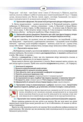 18
Тягар душі – мої пісні – мені буває легко з вами (Л. Костенко). 6. Найшли, налетіли,
зом’яли, спалили, побрали з собою в чужину весь тонкоголосий ясир (В. Стус). 7. Заграва
думок, мегаскупчення слів. Вагомі, значні, дорогі, златопері. Блаженний, хто вміло і
вдало зумів розставити їх на всесильнім папері (І. Гентош).
48. Прочитайте афоризми. На основі якої риторичного фігури побудовано їх?
1.  Легко подружитися – важко розлучитися. 2. Розумний навчить, дурень
набридне. 3. Навчання – світло, а невчення – тьма. 4. Багатий і в будні бенке-
тує, а бідний і в свято горює. 5. Що темніша ніч – то ясніші зорі. 6. Багато гро-
му – мало дощу. 7. Без початку немає кінця. 8. І від солодких слів буває гірко.
9.  Боятися збитку – не бачити прибутку (Нар. творчість).
49. Прочитайте цитату Цицерона. Напишіть про себе (про друга/подругу, літера-
турного героя/героїню) за таким же зразком, використовуючи антитезу.
Коли все спокійно, ти шумиш; коли всі хвилюються, ти спокійний; у спра-
вах байдужих – гарячкуєш; у пристрасних питаннях – холодний; коли потрібно
мовчати – кричиш; коли потрібно говорити – мовчиш; коли ти тут – хочеш піти;
якщо тебе немає – мрієш повернутися; посеред миру вимагаєш війни (Цицерон).
50. І. Прочитайте мовчки текст.
...НаСходііснуєповір’я,щоптахиневміютьсумувати,оскількинагороджені
вічною свободою. Коли вони в чомусь розчаровуються, то надовго здіймаються
в небо. Що вище, то краще...
Летять з упевненістю в тому, що під поривами вітру висохнуть сльози, а
стрімкий політ наблизить їх до нового щастя...
Люди можуть багато чого навчитися у птахів. Вони повинні вміти злітати, на-
віть якщо крила зламані. Треба лиш захотіти відірватися від землі... (Е. Сафарлі).
ІІ. Запитання й завдання:
1. Визначте комунікативний намір автора.
2. Сформулюйте й запишіть основну думку.
3. Усно збагатіть текст, де це можливо, анафорою чи градацією.
4. Поясніть написання виділених слів.
5. Що означає для людини «стрімкий політ» і «зламані крила»?
6. Чи переживали ви щось подібне? Що людина відчуває в стрімкому польоті?
7. Які відчуття, коли «зламані крила»? Чого людина в такому стані потребує?
8. Сформулюйте й запишіть кілька порад людям, у яких «крила зламані».
51. Прочитайте слова й словосполучення з рубрики «Екологія слова». Запам’ятайте
правильні варіанти. Доберіть, де це можливо, антоніми й складіть з ними речення.
Екологія слова: Зрідка (а не рідко) трапляється; називати на ім’я (а не по імені);
охоче, залюбки (а не з великою охотою); загартовувати (а не закаляти)
волю; властива йому (а не для нього); замолоду (а не в молоді літа); пов-
ною мірою (а не в повній мірі); на противагу (а не в (у) протилежність).
52. І. Прочитайте текст мовчки. Дайте відповіді на запитання й виконайте завдання.
Наша природа вимагає від нас діяти а не чекати. Це дає нам змогу не лише
вирішувати якою буде наша реакція на ті чи ті обставини а й самим ці обста-
вини створювати.
Брати на себе відповідальність не означає бути нахабними набридливими чи
агресивними. Це означає що ми визнаємо свою відповідальність за досягнення
бажаного результату.
 
