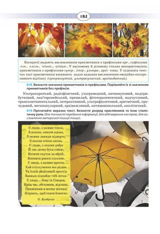182
Експресії надають висловленням прикметники з префіксами пре-, суфіксами
-езн-, -елезн-, -ісіньк-, -усіньк-. У науковому й діловому стилях використовують
прикметники з префіксами супер-, гіпер-, ультра-, архі- тощо. У художніх текс-
тах такі прикметники вживають задля надання висловленню емоційно-експре-
сивного відтінку (супермогутній, ультрасучасний, архівидатний).
618. Визначте значення прикметників із префіксами. Порівняйте їх зі значенням
прикметників без префіксів.
Ультракороткий, радіофізичний, ультрамодний, антинауковий, надпри-
бутковий, пан’європейський, премилий, фітотерапевтичний, надчутливий,
трансконтинентальний, інтерактивний, ультрафіолетовий, аритмічний, пре-
чудовий, мегапопулярний, архіважливий, антимонопольний, аполітичний.
619. Прочитайте виразно текст. Визначте розряд прислівників та їхню стиліс-
тичну роль (для точності передання інформації, для відтворення настрою, для ви-
словлення авторської позиції тощо).
 