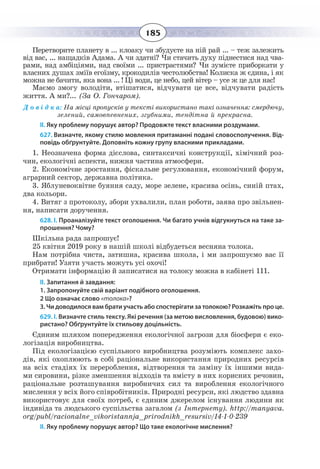 185
Перетворите планету в ... клоаку чи збудуєте на ній рай ... – теж залежить
від вас, ... нащадків Адама. А чи здатні? Чи стачить духу піднестися над чва-
рами, над амбіціями, над своїми ... пристрастями? Чи зумієте приборкати у
власних душах зміїв егоїзму, крокодилів честолюбства! Колиска ж єдина, і як
можна не бачити, яка вона ... ! Ці води, це небо, цей вітер – усе ж це для нас!
Маємо змогу володіти, втішатися, відчувати це все, відчувати радість
життя. А ми?... (За О. Гончаром).
Д о в і д к а: На місці пропусків у тексті використано такі означення: смердючу,
зелений, самовпевнених, згубними, тендітна й прекрасна.
ІІ. Яку проблему порушує автор? Продовжте текст власними роздумами.
627. Визначте, якому стилю мовлення притаманні подані словосполучення. Від-
повідь обґрунтуйте. Доповніть кожну групу власними прикладами.
1. Неозначена форма дієслова, синтаксичні конструкції, хімічний роз-
чин, екологічні аспекти, нижня частина атмосфери.
2. Економічне зростання, фіскальне регулювання, економічний форум,
аграрний сектор, державна політика.
3. Яблуневоквітне буяння саду, море зелене, красива осінь, синій птах,
два кольори.
4. Витяг з протоколу, збори ухвалили, план роботи, заява про звільнен-
ня, написати доручення.
628. І. Проаналізуйте текст оголошення. Чи багато учнів відгукнуться на таке за-
прошення? Чому?
Шкільна рада запрошує!
25 квітня 2019 року в нашій школі відбудеться весняна толока.
Нам потрібна чиста, затишна, красива школа, і ми запрошуємо вас її
прибрати! Узяти участь можуть усі охочі!
Отримати інформацію й записатися на толоку можна в кабінеті 111.
ІІ. Запитання й завдання:
1. Запропонуйте свій варіант подібного оголошення.
2 Що означає слово «толока»?
3. Чи доводилося вам брати участь або спостерігати за толокою? Розкажіть про це.
629. І. Визначте стиль тексту. Які речення (за метою висловлення, будовою) вико-
ристано? Обґрунтуйте їх стильову доцільність.
Єдиним шляхом попередження екологічної загрози для біосфери є еко-
логізація виробництва.
Під екологізацією суспільного виробництва розуміють комплекс захо-
дів, які охоплюють в собі раціональне використання природних ресурсів
на всіх стадіях їх перероблення, відтворення та заміну їх іншими вида-
ми сировини, різке зменшення відходів та вмісту в них корисних речовин,
раціональне розташування виробничих сил та вироблення екологічного
мислення у всіх його співробітників. Природні ресурси, які людство здавна
використовує для своїх потреб, є єдиним джерелом існування людини як
індивіда та людського суспільства загалом (з Інтернету). http://manyava.
org/publ/racionalne_vikoristannja_prirodnikh_resursiv/14-1-0-239
ІІ. Яку проблему порушує автор? Що таке екологічне мислення?
 