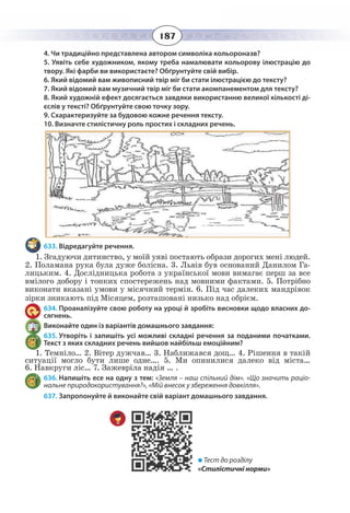 187
4. Чи традиційно представлена автором символіка кольороназв?
5. Уявіть себе художником, якому треба намалювати кольорову ілюстрацію до
твору. Які фарби ви використаєте? Обґрунтуйте свій вибір.
6. Який відомий вам живописний твір міг би стати ілюстрацією до тексту?
7. Який відомий вам музичний твір міг би стати акомпанементом для тексту?
8. Який художній ефект досягається завдяки використанню великої кількості ді-
єслів у тексті? Обґрунтуйте свою точку зору.
9. Схарактеризуйте за будовою кожне речення тексту.
10. Визначте стилістичну роль простих і складних речень.
633. Відредагуйте речення.
1.  Згадуючи дитинство, у моїй уяві постають образи дорогих мені людей.
2. Поламана рука була дуже болісна. 3. Львів був оснований Данилом Га-
лицьким. 4. Дослідницька робота з української мови вимагає перш за все
вмілого добору і тонких спостережень над мовними фактами. 5. Потрібно
виконати вказані умови у місячний термін. 6. Під час далеких мандрівок
зірки зникають під Місяцем, розташовані низько над обрієм.
634. Проаналізуйте свою роботу на уроці й зробіть висновки щодо власних до-
сягнень.
Виконайте один із варіантів домашнього завдання:
635. Утворіть і запишіть усі можливі складні речення за поданими початками.
Текст з яких складних речень вийшов найбільш емоційним?
1.  Темніло… 2. Вітер дужчав… 3. Наближався дощ… 4. Рішення в такій
ситуації могло бути лише одне…. 5. Ми опинилися далеко від міста…
6.  Навкруги ліс… 7. Зажевріла надія … .
636. Напишіть есе на одну з тем: «Земля – наш спільний дім». «Що значить раціо-
нальне природокористування?», «Мій внесок у збереження довкілля».
637. Запропонуйте й виконайте свій варіант домашнього завдання.
 Тест до розділу
«Стилістичні норми»
 