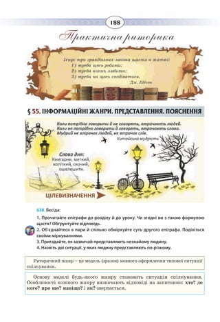 188
Практична риторика
§  55. ІНФОРМАЦІЙНІ ЖАНРИ. ПРЕДСТАВЛЕННЯ. ПОЯСНЕННЯ
638. Бесіда:
1. Прочитайте епіграфи до розділу й до уроку. Чи згодні ви з такою формулою
щастя? Обґрунтуйте відповідь.
2. Об’єднайтеся в пари й спільно обміркуйте суть другого епіграфа. Поділіться
своїми міркуваннями.
3. Пригадайте, як зазвичай представляють незнайому людину.
4. Назвіть дві ситуації, у яких людину представляють по-різному.
Риторичний жанр – це модель (зразок) мовного оформлення типової ситуації
спілкування.
Основу моделі будь-якого жанру становить ситуація спілкування.
Особливості кожного жанру визначають відповіді на запитання: хто? до
кого? про що? навіщо? і як? звертається.
 
