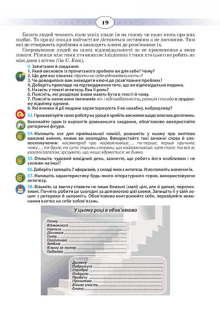 19
Багато людей чекають коли успіх упаде їм на голову чи коли хтось про них
подбає. Та кращі посади найчастіше дістаються активним а не пасивним. Тим
які не створюють проблеми а знаходять ключі до розв’язання їх.
Скеровування людей на шлях відповідальності це не приниження а вияв
поваги. Різниця між тими хто виявляє ініціативу і тими хто цього не робить як
між днем і ніччю (За С. Кові).
ІІ. Запитання й завдання:
1. Який висновок із прочитаного зробили ви для себе? Чому?
2. Що для вас означає «брати на себе відповідальність»?
3. Чи доводилося вам знаходити ключі до розв’язання проблем?
4. Доберіть приклади на підтвердження того, що ви відповідальна людина.
5. Назвіть у тексті антитезу. Яка її роль?
6. Поясніть, які розділові знаки мають бути в тексті й чому.
7. Поясніть написання іменників ніч і відповідальність, реакція і посада в орудно-
му відмінку однини.
8. Які вчинки й дії людини характеризують її як нахабну, набридливу?
53. Проаналізуйтесвоюроботунауроційзробітьвисновкищодовласнихдосягнень.
Виконайте один із варіантів домашнього завдання, обов’язково використайте
риторичні фігури.
54. Напишіть есе для приймальної комісії, розкажіть у ньому про життєво
важливі вміння, якими ви оволоділи. Використайте такі зачинні слова й сло-
восполучення: насамперед про найважливіше…, по-перше; перша причина,
чому…; по-друге; по суті; іншими словами; що найважливіше; крім того; та все ж;
узагалі/загалом; зрозуміло, що; якщо вдуматися; не дивно.
55. Опишіть чудовий вихідний день, зазначте, що робить його особливим і не
схожим на інші?
56. Доберіть і запишіть 7 афоризмів, у складі яких є антитеза. Усно поясніть значення їх.
57. Напишіть характеристику будь-якого літературного героя, використовуючи
антитезу.
58. Візьміть за звичку ставити не лише близькі (малі) цілі, але й далекі, перспек-
тивні. Почніть робити це сьогодні за допомогою цієї схеми. Запишіть її у свій зо-
шит з риторики й заповніть. Обов’язково контролюйте себе, перевіряйте вико-
нання взятих на себе зобов’язань.
 