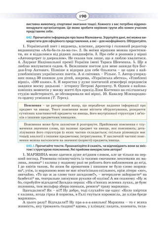 190
виставка живопису, спортивні змагання тощо). Кожного з вас потрібно відреко-
мендувати організаторам. Це може зробити керівник групи або кожен учасник
представляє себе.
642. Прочитайте інформацію про Івана Малковича. Згрупуйте дані, які можна ви-
користати для офіційного представлення, а які – для неофіційного. Обґрунтуйте.
1.  Український поет і видавець, власник, директор і головний редактор
видавництва «А-ба-ба-га-ла-ма-га». 2. За моїми віршами можна простежи-
ти, як я віддалявся від рідних ландшафтів. 3. Про себе я розповів у вірші
«Автопортрет із дзеркалом». Не сказав там лише, що я люблю хвалитися.
4.  Лауреат Національної премії України імені Тараса Шевченка. 5. Ще я
люблю милуватися садом. 6. Важливим поетом для мене завжди був Бог-
дан-Ігор Антонич. Пізніше я відкрив для себе Ольжича – це один з най-
улюбленіших українських поетів. А зі світових – Рільке. 7. Автор-упоряд-
ник понад 30 книжок для дітей, зокрема, «Українська абетка», «Улюблені
вірші», «100 казок». 8. Я виростав у дуже поетичній атмосфері передовсім
завдяки моєму дядькові – історику Петрові Арсеничу. 9. Одним з найзна-
ковіших моментів у моєму житті був прихід Ліни Костенко на спілчанську
студію майстерності, де обговорювали мої вірші. 10. Кавалер Міжнародно-
го ордену усмішки (Т. Терен).
Ïîÿñíåííÿ – öå ðèòîðè÷íèé æàíð, ùî ïåðåäáà÷àº íàäàííÿ ³íôîðìàö³¿ ïðî
ïðåäìåò ÷è ÿâèùå. Òåêñò ïîÿñíåííÿ ìîæå ì³ñòèòè îá´ðóíòóâàííÿ, ðîçêðèòòÿ
ñóòí³ñíèõ âëàñòèâîñòåé ïðåäìåòà ÷è ÿâèùà, éîãî âíóòð³øíüî¿ ñòðóêòóðè ³ çâ’ÿç-
ê³â ç ³íøèìè ïðåäìåòàìè/ÿâèùàìè.
Пояснення може бути лаконічне й розгорнуте. Прийомами пояснення є тлу-
мачення значення слова, що називає предмет чи явище, яке пояснюють; дета-
лізування його структури (з яких частин складається; скільки різновидів має
тощо); аналогії з іншими предметами; інтригування. У заключній частині пояс-
нення можна наголосити на значенні (користі) предмета/явища.
643. І. Прочитайте тексти. Проаналізуйте й скажіть, чи відповідають вони за зміс-
том і структурою поясненню. Які прийоми використали автори?
1.  МАРЖИНА може здатися дуже ягідним словом, але це тільки на пер-
ший погляд. Римована співзвучність із такими смачними лексемами як ма-
лина, лохина* і калина у жодному разі не роблять його наближеним до ягід.
І до квітів також, бо яким би ароматним і пишним не було слово жоржи-
на*, утім, із маржиною воно не має нічогісінько спільного, крім літери «же»,
звичайно. «То що ж за слово таке загадкове?», – нетерпляче зайорзаєте* на
бамбетлі* ви, театрально ляснувши руками об коліна! А ми скажемо: «Ну ж
бо, спробуйте відгадати! Загадка перша: «На п’янких зелених луках, де буяє
полонина, там мольфар збира опеньки, ремига* траву маржина».
Здогадалися? Як – ні?! Ну добре, тоді слухайте ще одну: «Коло хвіртки
є калина, ягода гірка й корисна, в Галі гнуться коромисла, до хліва бреде
маржина».
А цього разу? Відгадали?! Ну пра-а-а-а-авильно! Маржина – то є всяка
живність, яку тримають ґаздині* вдома, у хлівцях: пацята, козенята, теля-
 