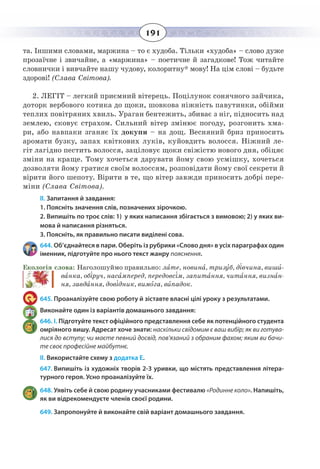 191
та. Іншими словами, маржина – то є худоба. Тільки «худоба» – слово дуже
прозаїчне і звичайне, а «маржина» – поетичне й загадкове! Тож читайте
словнички і вивчайте нашу чудову, колоритну* мову! На цім слові – будьте
здорові! (Слава Світова).
2.  ЛЕГІТ – легкий приємний вітерець. Поцілунок сонячного зайчика,
доторк вербового котика до щоки, шовкова ніжність павутинки, обійми
теплих повітряних хвиль. Ураган бентежить, збиває з ніг, підносить над
землею, сковує страхом. Сильний вітер змінює погоду, розгонить хма-
ри, або навпаки зганяє їх докупи – на дощ. Весняний бриз приносить
аромати бузку, запах квіткових луків, куйовдить волосся. Ніжний ле-
гіт лагідно пестить волосся, заціловує щоки свіжістю нового дня, обіцяє
зміни на краще. Тому хочеться дарувати йому свою усмішку, хочеться
дозволяти йому гратися своїм волоссям, розповідати йому свої секрети й
вірити його шепоту. Вірити в те, що вітер завжди приносить добрі пере-
міни (Слава Світова).
ІІ. Запитання й завдання:
1. Поясніть значення слів, позначених зірочкою.
2. Випишіть по троє слів: 1)  у яких написання збігається з вимовою; 2) у яких ви-
мова й написання різняться.
3. Поясніть, як правильно писати виділені сова.
644. Об’єднайтеся в пари. Оберіть із рубрики «Слово дня» в усіх параграфах один
іменник, підготуйте про нього текст жанру пояснення.
Екологія слова: Наголошуймо правильно: лате, новина, тризуб, дівчина, виши-
ванка, обіруч, насамперед, передовсім, запитання, читання, визнан-
ня, завдання, довідник, вимога, випадок.
645. Проаналізуйте свою роботу й зіставте власні цілі уроку з результатами.
Виконайте один із варіантів домашнього завдання:
646. І. Підготуйте текст офіційного представлення себе як потенційного студента
омріяного вишу. Адресат хоче знати: наскільки свідомим є ваш вибір; як ви готува-
лися до вступу; чи маєте певний досвід, пов'язаний з обраним фахом; яким ви бачи-
те своє професійне майбутнє.
ІІ. Використайте схему з додатка Е.
647. Випишіть із художніх творів 2-3 уривки, що містять представлення літера-
турного героя. Усно проаналізуйте їх.
648. Уявіть себе й свою родину учасниками фестивалю «Родинне коло». Напишіть,
як ви відрекомендуєте членів своєї родини.
649. Запропонуйте й виконайте свій варіант домашнього завдання.
 
