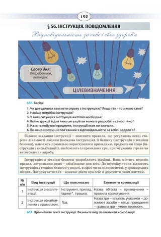 192
§  56. ІНСТРУКЦІЯ. ПОВІДОМЛЕННЯ
Відповідальність за себе і своє здоров’я.
650. Бесіда:
1. Чи доводилося вам мати справу з інструкцією? Якщо так – то з якою саме?
2. Навіщо потрібна інструкція?
3. У яких ситуаціях інструкція життєво необхідна?
4. Які інструкції й для яких ситуацій ви можете розробити самостійно?
5. Назвіть побутові предмети, інструкції яких ви вивчали.
6. Як жанр інструкція пов'язаний з відповідальністю за себе і здоров’я?
Головне завдання інструкції – пояснити правила, що регулюють певні сто-
рони діяльності людини (посадова інструкція), її безпеку (інструкція з техніки
безпеки), навчають правильно користуватися приладами, предметами тощо (ін-
струкція з експлуатації), знайомлять із правилами гри, приготування страви чи
виготовлення виробу.
Інструкцію з техніки безпеки розробляють фахівці. Вона містить перелік
правил, дотримання яких – обов’язкове для всіх. До переліку таких відносять
інструкцію з техніки безпеки у школі, в офісі чи на підприємстві, у громадських
місцях. Дотримуватися їх – означає дбати про себе й дорожити своїм життям.
№
п/п
Вид інструкції Що пояснюємо Елементи композиції
1
Інструкція з експлу-
атації.
Інструмент, прилад,
ґаджет*, іграшка.
Назва об’єкта – призначення –
правила користування.
2
Інструкція ознайом-
лення з правилами.
Гра.
Назва гри – кількість учасників – до-
поміжні засоби – місце проведення
– правила гри – умови перемоги.
651. Прочитайте текст інструкції. Визначте вид та елементи композиції.
 