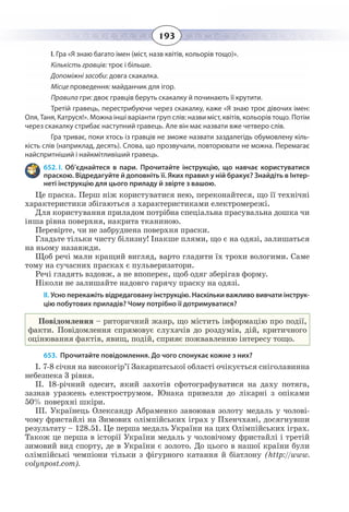 193
І. Гра «Я знаю багато імен (міст, назв квітів, кольорів тощо)».
Кількість гравців: троє і більше.
Допоміжні засоби: довга скакалка.
Місце проведення: майданчик для ігор.
Правила гри: двоє гравців беруть скакалку й починають її крутити.
Третій гравець, перестрибуючи через скакалку, каже «Я знаю троє дівочих імен:
Оля, Таня, Катруся!». Можна інші варіанти груп слів: назви міст, квітів, кольорів тощо. Потім
через скакалку стрибає наступний гравець. Але він має назвати вже четверо слів.
Гра триває, поки хтось із гравців не зможе назвати заздалегідь обумовлену кіль-
кість слів (наприклад, десять). Слова, що прозвучали, повторювати не можна. Перемагає
найспритніший і найкмітливіший гравець.
652. І.  Об’єднайтеся в пари. Прочитайте інструкцію, що навчає користуватися
праскою. Відредагуйте й доповніть її. Яких правил у ній бракує? Знайдіть в Інтер-
неті інструкцію для цього приладу й звірте з вашою.
Це праска. Перш ніж користуватися нею, переконайтеся, що її технічні
характеристики збігаються з характеристиками електромережі.
Для користування приладом потрібна спеціальна прасувальна дошка чи
інша рівна поверхня, накрита тканиною.
Перевірте, чи не забруднена поверхня праски.
Гладьте тільки чисту білизну! Інакше плями, що є на одязі, залишаться
на ньому назавжди.
Щоб речі мали кращий вигляд, варто гладити їх трохи вологими. Саме
тому на сучасних прасках є пульверизатори.
Речі гладять вздовж, а не впоперек, щоб одяг зберігав форму.
Ніколи не залишайте надовго гарячу праску на одязі.
ІІ. Усно перекажіть відредаговану інструкцію. Наскільки важливо вивчати інструк-
цію побутових приладів? Чому потрібно її дотримуватися?
Повідомлення – риторичний жанр, що містить інформацію про події,
факти. Повідомлення спрямовує слухачів до роздумів, дій, критичного
оцінювання фактів, явищ, подій, сприяє пожвавленню інтересу тощо.
653. Прочитайте повідомлення. До чого спонукає кожне з них?
І. 7-8 січня на високогір’ї Закарпатської області очікується сніголавинна
небезпека 3 рівня.
ІІ. 18-річний одесит, який захотів сфотографуватися на даху потяга,
зазнав уражень електрострумом. Юнака привезли до лікарні з опіками
50% поверхні шкіри.
ІІІ. Українець Олександр Абраменко завоював золоту медаль у чолові-
чому фристайлі на Зимових олімпійських іграх у Пхенчхані, досягнувши
результату – 128.51. Це перша медаль України на цих Олімпійських іграх.
Також це перша в історії України медаль у чоловічому фристайлі і третій
зимовий вид спорту, де в України є золото. До цього в нашої країни були
олімпійські чемпіони тільки з фігурного катання й біатлону (http://www.
volynpost.com).
 
