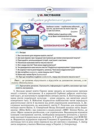 198
§  58. ЛИСТУВАННЯ
Мозаїка української душі
672. Бесіда:
1. Яке значення для людини мають листи?
2. Що вам відомо про традиції листування до появи електронної пошти?
3. Пригадайте загальновідомі історії, пов’язані з листами.
4. Наскільки важливо вміти писати листи?
5. Які є види листів? Чим вони відрізняються?
6. Чи доводилося вам писати листи? Поділіться враженнями і труднощами.
7. Як варіант листа розглядають записку. Чим вони відрізняються?
8. Що потрібно вивіряти, коли пишеш лист? Чому?
9. Коли лист може бути дивовижею?
10. Про що потрібно подбати заздалегідь, перш ніж почнете писати лист?
Лист – це розмова відсутнього з відсутнім за допомогою письма, а не
голосу (Квінтиліан).
673. Прочитайте речення. Узагальніть інформацію й зробіть висновки про важ-
ливість листування.
1.  Заклади вищої освіти Європи знову вводять до навчальних програм
лекції з етикету листування. А в паризькій Сорбонні набрали «епістоляр-
ний курс», де навчатимуть професійних авторів листів. 2. Епістолярна спад-
щина діячів української культури – цінне джерело, що висвітлює реалії
конкретного часу. 3. Військові журналісти найближчим часом передадуть
довгоочікувані листи й малюнки від дітей українським захисникам. 4. До-
слідники наголошують на важливості листів Г. Ґалаґана для відтворення
епізодів життя Києва. 5. Семирічний Захар Лісковий написав листа видав-
ництву «Miles Kelly» про помилки в енциклопедії «1000+ Science Facts», де
літак «Мрія» назвали російським, а не українським. Видавництво відповіло
хлопцеві електронним листом, пообіцявши виправити неточність у наступ-
ному накладі й подякувало за уважність. 6. У квітні 2016 року учні ЗСШ №1
м. Бердянська відправили королеві Єлизаветі ІІ привітання з 90-річчям. 29
листопада того ж року вони отримали від неї листівку у відповідь. 7. Автор
листа попросив у святого Миколая миру в Україні (з Інтернету).
 