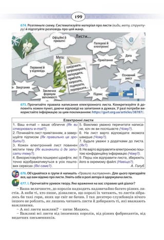 199
674. Розгляньте схему. Систематизуйте матеріал про листи (види, мету, структу-
ру) й підготуйте розповідь про цей жанр.
675. Прочитайте правила написання електронного листа. Конкретизуйте й до-
повніть кожен пункт, даючи відповіді на запитання в дужках. У разі потреби ви-
користайте інформацію за цим покликанням: https://gurt.org.ua/articles/38787/.
Електронні листи
1.  Ваш e-mail – ваше обличчя (Як ви
створювали e-mail?).
2.  Починайте лист привітанням, а завер-
шуйте підписом (Як правильно це зро-
бити?).
3.  Кожен електронний лист повинен
містити тему (Як визначити й де запи-
сати тему?).
4.  Використовуйте поширені шрифти, які
точно відображатимуться в усіх пошто-
вих сервісах (Які саме?).
5.  Важливо уважно перечитати написа-
не, хоч як ви поспішаєте (Чому?).
6.  На лист варто відповідати якомога
швидше (Чому?).
7.  Будьте уважні з додатками до листа.
(Як?).
8. Не варто відправляти електронною пош-
тою конфіденційну інформацію (Чому?).
9.  Перш ніж відправити листа, збережіть
його в окремому файлі (Навіщо?).
А. Голуб
676. Об’єднайтеся в групи й напишіть «Правила листування». Для цього пригадайте
все, що вам відомо про листи. Уявіть себе в ролі автора й одержувача листа.
677. І. Прочитайте уривок твору. Яке враження на вас справив цей діалог?
– Ваша величносте, до королів надходить надзвичайно багато різних ли-
стів. А якби ті, хто пише, дізналися, що королі їх читають, то листів зібра-
лось би такі гори, яких ще світ не бачив. І так десятеро службовців нічого
іншого не роблять, як лишень читають листи й добирають ті, які вважають
важливими.
– А які листи важливі? – питає Мацюсь.
– Важливі всі листи від іноземних королів, від різних фабрикантів, від
видатних письменників.
 