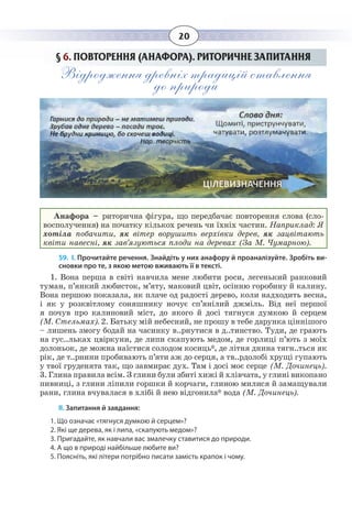 20
§  6. ПОВТОРЕННЯ (АНАФОРА). РИТОРИЧНЕ ЗАПИТАННЯ
Відродження древніх традицій ставлення
до природи
Анафора – риторична фігура, що передбачає повторення слова (сло-
восполучення) на початку кількох речень чи їхніх частин. Наприклад: Я
хотіла побачити, як вітер ворушить верхівки дерев, як зацвітають
квіти навесні, як зав’язуються плоди на деревах (За М. Чумарною).
59. І. Прочитайте речення. Знайдіть у них анафору й проаналізуйте. Зробіть ви-
сновки про те, з якою метою вживають її в тексті.
1.  Вона перша в світі навчила мене любити роси, легенький ранковий
туман, п’янкий любисток, м’яту, маковий цвіт, осінню горобину й калину.
Вона першою показала, як плаче од радості дерево, коли надходить весна,
і як у розквітлому соняшнику ночує сп’янілий джміль. Від неї першої
я почув про калиновий міст, до якого й досі тягнуся думкою й серцем
(М. Стельмах). 2. Батьку мій небесний, не прошу в тебе дарунка ціннішого
– лишень змогу бодай на часинку в..рнутися в д..тинство. Туди, де грають
на гус..льках цвіркуни, де липи скапують медом, де горлиці п’ють з моїх
долоньок, де можна наїстися солодом косиць*, де літня днина тягн..ться як
рік, де т..рнини пробивають п’яти аж до серця, а тв..рдолобі хрущі гупають
у твої груденята так, що завмирає дух. Там і досі моє серце (М. Дочинець).
3.  Глина правила всім. З глини були збиті хижі й хлівчата, у глині викопано
пивниці, з глини ліпили горшки й корчаги, глиною милися й замащували
рани, глина вчувалася в хлібі й нею відгонила* вода (М. Дочинець).
ІІ. Запитання й завдання:
1. Що означає «тягнуся думкою й серцем»?
2. Які ще дерева, як і липа, «скапують медом»?
3. Пригадайте, як навчали вас змалечку ставитися до природи.
4. А що в природі найбільше любите ви?
5. Поясніть, які літери потрібно писати замість крапок і чому.
 