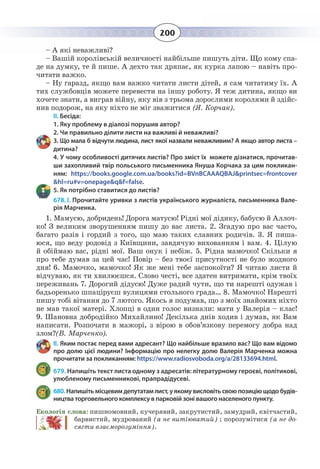 200
– А які неважливі?
– Вашій королівській величності найбільше пишуть діти. Що кому спа-
де на думку, те й пише. А дехто так дряпає, як курка лапою – навіть про-
читати важко.
– Ну гаразд, якщо вам важко читати листи дітей, я сам читатиму їх. А
тих службовців можете перевести на іншу роботу. Я теж дитина, якщо ви
хочете знати, а виграв війну, яку вів з трьома дорослими королями й здійс-
нив подорож, на яку ніхто не міг зважитися (Я. Корчак).
II. Бесіда:
1. Яку проблему в діалозі порушив автор?
2. Чи правильно ділити листи на важливі й неважливі?
3. Що мала б відчути людина, лист якої назвали неважливим? А якщо автор листа –
дитина?
4. У чому особливості дитячих листів? Про зміст їх можете дізнатися, прочитав-
ши захопливий твір польського письменника Януша Корчака за цим покликан-
ням: https://books.google.com.ua/books?id=BVnBCAAAQBAJ&printsec=frontcover
&hl=ru#v=onepage&q&f=false.
5. Як потрібно ставитися до листів?
678. І. Прочитайте уривки з листів українського журналіста, письменника Вале-
рія Марченка.
1.  Мамусю, добридень! Дорога матусю! Рідні мої дідику, бабусю й Аллоч-
ко! З великим зворушенням пишу до вас листа. 2. Згадую про вас часто,
багато разів і гордий з того, що маю таких славних родичів. 3. Я пиша-
юся, що веду родовід з Київщини, завдячую вихованням і вам. 4. Цілую
й обіймаю вас, рідні мої. Ваш онук і небіж. 5. Рідна мамочко! Скільки я
про тебе думав за цей час! Повір – без твоєї присутності не було жодного
дня! 6. Мамочко, мамочко! Як же мені тебе заспокоїти? Я читаю листи й
відчуваю, як ти хвилюєшся. Слово честі, все здатен витримати, крім твоїх
переживань 7. Дорогий дідусю! Дуже радий чути, що ти нарешті одужав і
бадьоренько шпаціруєш вулицями стольного града… 8. Мамочко! Нарешті
пишу тобі вітання до 7 лютого. Якось я подумав, що з моїх знайомих ніхто
не мав такої матері. Хлопці в один голос визнали: мати у Валерія – клас!
9.  Шановна добродійко Михайлино! Декілька днів ходив і думав, як Вам
написати. Розпочати в мажорі, з вірою в обов’язкову перемогу добра над
злом?(В. Марченко).
ІІ. Яким постає перед вами адресант? Що найбільше вразило вас? Що вам відомо
про долю цієї людини? Інформацію про нелегку долю Валерія Марченка можна
прочитати за покликанням: https://www.radiosvoboda.org/a/28133694.html.
679. Напишіть текст листа одному з адресатів: літературному героєві, політикові,
улюбленому письменникові, прапрадідусеві.
680. Напишітьмісцевимдепутатамлист,уякомувисловітьсвоюпозиціющодобудів-
ництва торговельного комплексу в парковій зоні вашого населеного пункту.
Екологія слова: пишномовний, кучерявий, закрутистий, замудрий, квітчастий,
барвистий, мудрований (а не витіюватий) ; порозумітися (а не до-
сягти взаєморозуміння).
 
