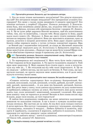 203
686. Прочитайте речення. Визначте, що і як оцінюють автори.
1.  Хто на шлях істини настановить полум’яніше? Хто рішуче відхилить
від хиб? Хто негідників викриє нещадніше? Хто прекрасніше уславить бла-
городних? Хто може з такою силою викривати й нищити пристрасті? Хто
ніжніше потішить у скорботі? (Цицерон. Похвала риториці). 2. Благосло-
венна будь, моя незаймана дівице Десно, що, згадуючи тебе вже багато літ,
я завжди добрішав, почував себе невичерпно багатим і щедрим (О. Довжен-
ко). 3. Це не дуже добре дарувати Кексові малюнки, щоб він захоплювався
тобою, тим, яка ти незвичайна, і хвалив тебе. Якщо даруєш їх йому, даруй
задля нього самого (Дз. Матяш). 4. Вона дає змогу стояти впевнено обома
ногами на твердому ґрунті дійсності. Вона дає можливість відважно, крок за
кроком, рухатися в напрямі досягнення мети. Вона дарує людині здатність
бачити сяйво перемоги навіть у густих сутінках конкретної поразки. Віра
– це Божий дар і надзвичайно потужний, до кінця не збагнений людським
розумом ресурс людського духу (А. Зелінський). 5. Байдужість жорстока. А
буває вона й дуже діяльною… Людське горе не може бути чужим! Щире спів-
чуття обов’язково спровокує щедру й правильну дію (А. Зелінський).
687. Прочитайте речення. Визначте комунікативний намір. Оберіть одне з ре-
чень за основу й напишіть текст похвали.
1.  Ти перевершила мої сподівання! 2. Маю честь бути твоїм учителем.
3.  Твої старання не були марними. 4. Ти просто талановита людина! 5. Твій
вірш мене зворушив. 6. Мені соромно було стояти поруч, коли я почув/по-
чула від тебе це… 7. Не очікував(-ла) від тебе такої жорстокості. 8. Це не
по-людськи – робити вигляд, що ми цього не бачимо. 9. Твої слова, що про-
звучали сьогодні, не просто змусили мене замислитися, але й дали змогу
відчути естетику нашої мови.
688. І. Прочитайте й проаналізуйте текст похвали. Які засоби використано?
«Словник епітетів» характеризує його по-різному: безпросвітний, без-
шумний, веселковий, глухий, затяжний, гучний, дрібний, наглий*, невчас-
ний, рясний, пронизливий…. А для мене він бажаний, рятівний, бентеж-
ний. Він рятує мене у спеку, коли дзвінко відлунюють на даху намистинки
й прибивають набридлу пилюку до землі. Він бентежить мою душу восени
навіть тоді, коли затяжний і монотонний, холодний і колючий. Він дивує
мене взимку: чому не терпиться до весни? Весною ж його поява вселяє віру
й надію, додає сили всьому, до чого торкається!
Я люблю його незрівнянну симфонію, що може змінитися задушевним
романсом чи запальним гопаком. А ще в нього є кумедна калюжно-пара-
сольна пісенька. Він магічно діє на мене, бо під його шум солодко спиться
й легко мріється. Він пустун і танцюрист, непослух і відлюдник, відчайдух
і вільнодумець, волоцюга й чепурун... Любить бубоніти й шамотіти, пері-
щити й тарабанити, сльозитися й моросити, жебоніти й полоскати. З його
приходом усе чистішає довкруж і дихає свіжістю!
А як його люблять митці – поети й художники, композитори й музикан-
ти! Хвала тобі, дощику! (О. Зайвенко).
ІІ. Напишіть похвалу сонцю, ранкові чи квітам (на вибір).
 