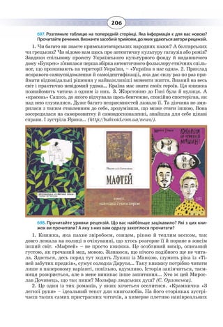 206
697. Розгляньте таблицю на попередній сторінці. Яка інформація є для вас новою?
Прочитайтеречення.Визначтезасобийприйоми,доякихудаютьсяавторирецензій.
1.  Чи багато ви знаєте кримськотатарських народних казок? А болгарських
чи грецьких? Чи відомо вам щось про автентичну культуру гагаузів або ромів?
Завдяки спільному проекту Українського культурного фонду й видавничого
дому«Букрек»з’явиласяпершазбіркаавтентичногофольклоруетнічнихспіль-
нот, що проживають на території України, – «Україна в нас одна». 2. Приклад
яскравого самоусвідомлення й самоідентифікації, яка дає силу раз по раз при-
ймати відповідальні рішення у найважливіші моменти життя. Знаний на весь
світ і практично невідомий удома… Країна має знати своїх героїв. Ця книжка
познайомить читача з одним із них. 3. Жорстокою до Гані була й вулиця. А
«красень» Сашко, до якого відчувала щось бентежне, спокійно спостерігав, як
над нею глумилися. Дуже багато неприємностей ламало її. Та дівчина не зми-
рилася з таким ставленням до себе, зрозумівши, що може стати іншою. Вона
зосередилася на саморозвитку й самовдосконаленні, знайшла для себе цікаві
справи. І зустріла Ярика… (http://bukvoid.com.ua/news/).
698. Прочитайте уривки рецензій. Що вас найбільше зацікавило? Які з цих кни-
жок ви прочитали? А яку з них вам одразу захотілося прочитати?
1.  Книжка, яка пахне звіробоєм, сонцем, рікою й теплим воском, так
довго лежала на полиці в очікуванні, що хтось розгорне її й порине в зовсім
інший світ. «Мафтей» – не просто книжка. Це особливий вимір, описаний
густою, як гречаний мед, мовою. Зізнаюся, що нічого подібного ще не чита-
ла. Здається, десь поряд тут ходять Лукаш із Мавкою, шумить ріка із «Ті-
ней забутих предків», сумує солодка Даруся... Таку книжку потрібно читати
лише в паперовому варіанті, повільно, вдумливо. Історія закінчиться, таєм-
ниця розкриється, але в мене виникає інше запитання... Хто ж цей Мирос-
лав Дочинець, що так пише? Мольфар людських душ? (С. Орловська).
2.  Це один із тих романів, у яких хочеться оселитися. «Крамничка «З
легкої руки» – ідеальний текст для книголюбів. На його сторінках зустрі-
чаєш таких самих пристрасних читачів, а химерне плетиво напівреальних
 