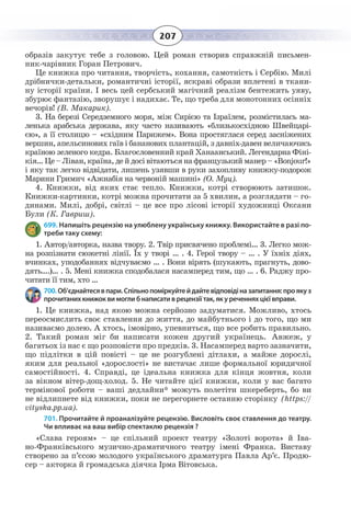 207
образів закутує тебе з головою. Цей роман створив справжній письмен-
ник-чарівник Горан Петрович.
Це книжка про читання, творчість, кохання, самотність і Сербію. Милі
дрібнички-детальки, романтичні історії, яскраві образи вплетені в ткани-
ну історії країни. І весь цей сербський магічний реалізм бентежить уяву,
збурює фантазію, зворушує і надихає. Те, що треба для монотонних осінніх
вечорів! (В. Макарик).
3.  На березі Середземного моря, між Сирією та Ізраїлем, розмістилась ма-
ленька арабська держава, яку часто називають «близькосхідною Швейцарі-
єю», а її столицю – «східним Парижем». Вона простяглася серед засніжених
вершин, апельсинових гаїв і бананових плантацій, з давніх-давен величаючись
країною зеленого кедра. Благословенний край Ханаанський. Легендарна Фіні-
кія… Це – Ліван, країна, де й досі вітаються на французький манер – «Bonjour!»
і яку так легко відвідати, лишень узявши в руки захопливу книжку-подорож
Марини Гримич «Ажнабія на червоній машині» (О. Муц).
4.  Книжки, від яких стає тепло. Книжки, котрі створюють затишок.
Книжки-картинки, котрі можна прочитати за 5 хвилин, а розглядати – го-
динами. Милі, добрі, світлі – це все про лісові історії художниці Оксани
Були (К. Гавриш).
699. Напишіть рецензію на улюблену українську книжку. Використайте в разі по-
треби таку схему:
1.  Автор/авторка, назва твору. 2. Твір присвячено проблемі… 3. Легко мож-
на розпізнати сюжетні лінії. Їх у творі … . 4. Герої твору – … . У їхніх діях,
вчинках, уподобаннях відчуваємо … . Вони вірять (шукають, прагнуть, дово-
дять….)… . 5. Мені книжка сподобалася насамперед тим, що … . 6. Раджу про-
читати її тим, хто …
700. Об’єднайтесявпари.Спільнопоміркуйтейдайтевідповідіназапитання:проякуз
прочитаних книжок ви могли б написати в рецензії так, як у реченнях цієї вправи.
1.  Це книжка, над якою можна серйозно задуматися. Можливо, хтось
переосмислить своє ставлення до життя, до майбутнього і до того, що ми
називаємо долею. А хтось, імовірно, упевниться, що все робить правильно.
2.  Такий роман міг би написати кожен другий українець. Авжеж, у
багатьох із нас є що розповісти про предків. 3. Насамперед варто зазначити,
що підлітки в цій повісті – це не розгублені дітлахи, а майже дорослі,
яким для реальної «дорослості» не вистачає лише формальної юридичної
самостійності. 4. Справді, це ідеальна книжка для кінця жовтня, коли
за вікном вітер-дощ-холод. 5. Не читайте цієї книжки, коли у вас багато
термінової роботи – ваші дедлайни* можуть полетіти шкереберть, бо ви
не відлипнете від книжки, поки не перегорнете останню сторінку (https://
vityska.pp.ua).
701. Прочитайте й проаналізуйте рецензію. Висловіть своє ставлення до театру.
Чи впливає на ваш вибір спектаклю рецензія ?
«Слава героям» – це спільний проект театру «Золоті ворота» й Іва-
но-Франківського музично-драматичного театру імені Франка. Виставу
створено за п’єсою молодого українського драматурга Павла Ар’є. Продю-
сер – акторка й громадська діячка Ірма Вітовська.
 