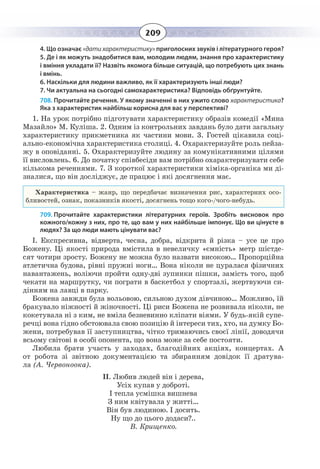 209
4. Що означає «дати характеристику» приголосних звуків і літературного героя?
5. Де і як можуть знадобитися вам, молодим людям, знання про характеристику
і вміння укладати її? Назвіть якомога більше ситуацій, що потребують цих знань
і вмінь.
6. Наскільки для людини важливо, як її характеризують інші люди?
7. Чи актуальна на сьогодні самохарактеристика? Відповідь обґрунтуйте.
708. Прочитайте речення. У якому значенні в них ужито слово характеристика?
Яка з характеристик найбільш корисна для вас у перспективі?
1.  На урок потрібно підготувати характеристику образів комедії «Мина
Мазайло» М. Куліша. 2. Одним із контрольних завдань було дати загальну
характеристику прикметника як частини мови. 3. Гостей цікавила соці-
ально-економічна характеристика столиці. 4. Охарактеризуйте роль пейза-
жу в оповіданні. 5. Охарактеризуйте людину за комунікативними цілями
її висловлень. 6. До початку співбесіди вам потрібно охарактеризувати себе
кількома реченнями. 7. З короткої характеристики хіміка-органіка ми ді-
зналися, що він досліджує, де працює і які досягнення має.
Характеристика – жанр, що передбачає визначення рис, характерних осо-
бливостей, ознак, показників якості, досягнень тощо кого-/чого-небудь.
709. Прочитайте характеристики літературних героїв. Зробіть висновок про
кожного/кожну з них, про те, що вам у них найбільше імпонує. Що ви цінуєте в
людях? За що люди мають цінувати вас?
І. Експресивна, відверта, чесна, добра, відкрита й різка – усе це про
Божену. Ці якості природа вмістила в невеличку «ємність» метр шістде-
сят чотири зросту. Божену не можна було назвати високою… Пропорційна
атлетична будова, рівні пружні ноги… Вона ніколи не цуралася фізичних
навантажень, воліючи пройти одну-дві зупинки пішки, замість того, щоб
чекати на маршрутку, чи пограти в баскетбол у спортзалі, жертвуючи си-
дінням на лавці в парку.
Божена завжди була вольовою, сильною духом дівчиною… Можливо, їй
бракувало ніжності й жіночності. Ці риси Божена не розвивала ніколи, не
кокетувала ні з ким, не вміла безневинно кліпати віями. У будь-якій супе-
речці вона гідно обстоювала свою позицію й інтереси тих, хто, на думку Бо-
жени, потребував її заступництва, чітко тримаючись своєї лінії, доводячи
всьому світові в особі опонента, що вона може за себе постояти.
Любила брати участь у заходах, благодійних акціях, концертах. А
от робота зі звітною документацією та збиранням довідок її дратува-
ла (А. Червоноока).
ІІ. Любив людей він і дерева,
Усіх купав у доброті.
І тепла усмішка вишнева
З ним квітувала у житті…
Він був людиною. І досить.
Ну що до цього додаси?..
В. Крищенко.
 