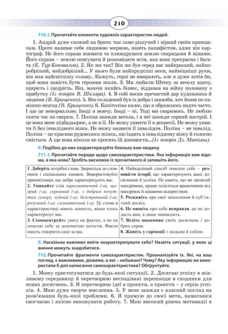 210
710. І. Прочитайте елементи художніх характеристик людей.
1.  Андрій дуже схожий на брата: так само рішучий і вірний своїм принци-
пам. Проте називає себе людиною мирною, навіть пацифістом, адже він кар-
тограф. Не його справа воювати та плюндрувати землю снарядами й мінами.
Його справа – землю описувати й розповідати всім, яка вона прекрасна і бага-
та (К. Тур-Коновалов). 2. Як же так? Він же був серед нас найкращий, найхо-
робріший, найдобріший… У нього були найпрудкіші ноги, найміцніші руки,
він мав найсвітлішу голову.. Кажуть, герої не вмирають, але я дуже хотів би,
щоб вони замість бути героями жили. 3. Ми любили Штепу за веселу вдачу,
щирість і щедрість. Він, маючи якийсь бізнес, віддавав на війну половину з
прибутку (Із творів В. Шкляра). 4. В собі носив пречистий дар художника й
людини (В. Крищенко). 5. Він складений був із добра і шаноби, хоч йшов по ка-
мінню незгод (В. Крищенко). 6. Капітоліна каже, що я ображаюсь надто часто.
І що це ненормально. Іноді я мовчу. Іноді – ні. Тоді ми сваримось. Не люблю
гаяти час на сварки. 7. Поліна завжди весела, і в неї завжди гарний настрій. І
це вона мене підбадьорює, а не я її. Не можу уявити її в депресії. Не можу уяви-
ти її без інвалідного візка. Не можу назвати її інвалідом. Поліна – не інвалід.
Поліна – це красива рудоволоса жінка, що їздить в інвалідному візку й голосно
сміється. А ще вона ніколи не просить їй допомогти…(Із творів Дз. Матіяш).
ІІ. Подібно до них охарактеризуйте близьку вам людину.
711. І. Прочитайте поради щодо самохарактеристики. Яка інформація вам відо-
ма, а яка нова? Зробіть висновок із прочитаного й запишіть його.
1.  Доберіть потрібні слова. Зверніться до слов-
ників і спеціальних книжок. Використовуйте
прикметники, що добре характеризують вас.
2.  Уникайте слів харизматичний (-а), ще-
дрий (-а), скромний (-а), з добрим почут-
тям гумору, чуйний (-а), безстрашний (-а),
розумний (-а), симпатичний (-а). Ці слова в
характеристиці мають цінність, якщо хтось
характеризує вас.
3.  Сконцентруйте увагу на фактах, а не на
описові себе за допомогою епітетів. Факти
мають говорити самі за вас.
4.  Найвдаліший спосіб описати себе – роз-
повісти історії, що характеризують ваші до-
сягнення й успіхи. Не кажіть, що ви завзятий
мандрівник, краще поділіться враженнями від
мандрівок й цікавими відкриттями.
5.  Розкажіть про свої захоплення й суб’єк-
тний досвід.
6.  Не пишіть про себе неправди, це не до-
дасть вам, а лише нашкодить.
7.  Ведіть щоденник своїх досягнень і до-
брих справ.
8.  Живіть у гармонії з людьми й собою.
ІІ. Наскільки важливо вміти охарактеризувати себе? Назвіть ситуації, у яких ці
вміння можуть знадобитися.
712. Прочитайте фрагменти самохарактеристик. Проаналізуйте їх. Які, на ваш
погляд, є важливими, дієвими, а які – небажані? Чому? Яку інформацію ви вико-
ристали б для написання самохарактеристики? Обґрунтуйте.
1.  Можу пристосуватися до будь-якої ситуації. 2. Досягаю успіху в мін-
ливому середовищі й перетворюю несподівані перешкоди в сходинки для
нових досягнень. 3. Я перетворюю ідеї в проекти, а проекти – у серію успі-
хів. 4. Маю дуже творче мислення. 5. У мене завжди є власний погляд на
розв’язання будь-якої проблеми. 6. Я прямую до своєї мети, намагаюся
своєчасно і якісно виконувати роботу. 7. Маю високий рівень мотивації в
 