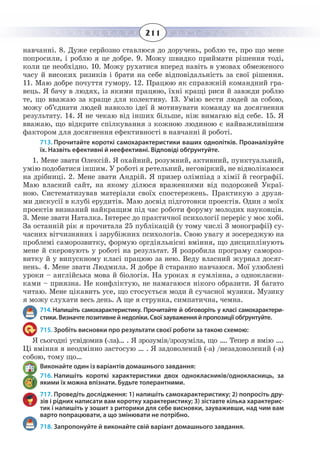 211
навчанні. 8. Дуже серйозно ставлюся до доручень, роблю те, про що мене
попросили, і роблю я це добре. 9. Можу швидко приймати рішення тоді,
коли це необхідно. 10. Можу рухатися вперед навіть в умовах обмеженого
часу й високих ризиків і брати на себе відповідальність за свої рішення.
11.  Маю добре почуття гумору. 12. Працюю як справжній командний гра-
вець. Я бачу в людях, із якими працюю, їхні кращі риси й завжди роблю
те, що вважаю за краще для колективу. 13. Умію вести людей за собою,
можу об’єднати людей навколо ідеї й мотивувати команду на досягнення
результату. 14. Я не чекаю від інших більше, ніж вимагаю від себе. 15. Я
вважаю, що відкрите спілкування з кожною людиною є найважливішим
фактором для досягнення ефективності в навчанні й роботі.
713. Прочитайте короткі самохарактеристики ваших однолітків. Проаналізуйте
їх. Назвіть ефективні й неефективні. Відповіді обґрунтуйте.
1.  Мене звати Олексій. Я охайний, розумний, активний, пунктуальний,
умію подобатися іншим. У роботі я ретельний, неговіркий, не відволікаюся
на дрібниці. 2. Мене звати Андрій. Я призер олімпіад з хімії й географії.
Маю власний сайт, на якому ділюся враженнями від подорожей Украї-
ною. Систематизував матеріали своїх спостережень. Практикую з друзя-
ми дискусії в клубі ерудитів. Маю досвід підготовки проектів. Один з моїх
проектів визнаний найкращим під час роботи форуму молодих науковців.
3.  Мене звати Наталка. Інтерес до практичної психології переріс у моє хобі.
За останній рік я прочитала 25 публікацій (у тому числі 3 монографії) су-
часних вітчизняних і зарубіжних психологів. Свою увагу я зосереджую на
проблемі саморозвитку, формую оргдіяльнісні вміння, що дисциплінують
мене й скеровують у роботі на результат. Я розробила програму самороз-
витку й у випускному класі працюю за нею. Веду власний журнал досяг-
нень. 4. Мене звати Людмила. Я добре й старанно навчаюся. Мої улюблені
уроки – англійська мова й біологія. На уроках я сумлінна, з однокласни-
ками – приязна. Не конфліктую, не намагаюся нікого образити. Я багато
читаю. Мене цікавить усе, що стосується моди й сучасної музики. Музику
я можу слухати весь день. А ще я струнка, симпатична, чемна.
714. Напишіть самохарактеристику. Прочитайте й обговоріть у класі самохарактери-
стики. Визначте позитивне й недоліки. Свої зауваження й пропозиції обґрунтуйте.
715. Зробіть висновки про результати своєї роботи за такою схемою:
Я сьогодні усвідомив (-ла)… . Я зрозумів/зрозуміла, що …. Тепер я вмію ….
Ці вміння я неодмінно застосую … . Я задоволений (-а) /незадоволений (-а)
собою, тому що…
Виконайте один із варіантів домашнього завдання:
716. Напишіть короткі характеристики двох однокласників/однокласниць, за
якими їх можна впізнати. Будьте толерантними.
717. Проведіть дослідження: 1) напишіть самохарактеристику; 2) попросіть дру-
зів і рідних написати вам коротку характеристику; 3) зіставте кілька характерис-
тик і напишіть у зошит з риторики для себе висновки, зауваживши, над чим вам
варто попрацювати, а що змінювати не потрібно.
718. Запропонуйте й виконайте свій варіант домашнього завдання.
 