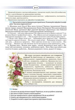 213
Зазвичай вітають з нагоди небуденних, урочистих подій у його (її) особистому
житті, з релігійними чи державними святами.
Головні принципи побудови вітального виступу – доброчинність, тактовність,
почуття міри, оригінальність.
Привітання поділяють на офіційні й неофіційні.
719. Прочитайте етикетні формули для привітання. Розмежуйте офіційні й неофі-
ційні. Чим вони відрізняються?
1.  Шановна пані Ольго! Моя мила Алінко! Чарівна імениннице! Дорога
моєму серцю людино! Високоповажна Олено Вікторівно! Вельмишановний
Учителю! Мила дівчинко! Мій дорогий братику! Дорогенька моя бабуню!
Високодостнойний ювіляре! Глибокошановний імениннику!
2.  Сьогодні – твій день народження! Ми зібралися на честь Вашого ювілею! У пе-
реддень Вашого професійного свята… Нас зібрала сьогодні прекрасна нагода – день
народження шановного (-ої) …! Ми на порозі величного свята Різдва Христового!
3.  Вітаю тебе! Щиро вітаю всіх… Неймовірно рада привітати тебе… Прийміть
мої щирі й сердечні вітання… Від усього серця вітаю… Найщиріші вітання у світ-
лий день…; Дозвольте привітати… Мені приємно вітати вас із цією подією… Він-
шую вас … Вважаю для себе високою честю виголосити слова привітання у день…
4. Зичимо вам… Бажаю вам щиро… нехай збуваються ваші мрії…. Ба-
жаю тобі натхнення, кохання, здійснення мрій… Зичу Вам щасливого дов-
голіття й нових здобутків… Бажаю родинного тепла, радості й миру…
720. Бесіда:
1. Чи маєте ви досвід вітання людей? Поділіться, як ви це робите зазвичай.
2. Які свята й події в пошані у вашої родини?
3. Кого ви завжди вітаєте з днем народження? Як ви це робите?
4. Назвіть дні народження всіх членів вашої родини.
5. Згадайте й назвіть відомі вам правила підготовки вітання.
 