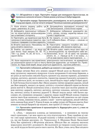 214
721. Об’єднайтеся в пари. Підготуйте поради для молодшого брата/сестри, як
правильно написати вітання з Новим роком учительці й бабусі/дідусеві.
722. Прочитайте поради. Прокоментуйте, розповідаючи, як ви їх розумієте. Які з
порад вам відомі, а які ви читаєте вперше? Наскільки важливо дотримуватися їх?
1.  Коли вітаєте людину, робіть це
щиро, дивлячись їй у вічі.
6.  Дотримуйтесь відповідної інтонації під
час виголошення, стилістичної норми.
2.  Добирайте персональні побажан-
ня, не користуйтеся загальновідоми-
ми штампами з Інтернету.
7.  Добираючи побажання ураховуйте вік,
стать, досвід, посаду, характер ваших сто-
сунків з адресатом.
3.  Пам’ятайте, що привітання має бути
написане й виголошене грамотно, ори-
гінально і правдиво стосовно адресата.
8.  Не говоріть «я хочу привітати», «я хоті-
ла б побажати Вам». «Я хочу» – означає «я
планую».
4.  Вітайте своєчасно. Незнайому лю-
дину вітайте лаконічно.
9.  Пам’ятайте: говорити потрібно або яко-
мога цікавіше, або якомога коротше.
5.  Знайте, що ювілей – це якщо від
дня якоїсь події минуло 25, 50, 75,
100 і т.д. років. 10, 20, 30 та ін... – то
круглі дати.
10.  Вітайте щиро, навіть якщо текст ваш не
є високохудожнім; не принижуйте себе ви-
баченнями, як-от: «Я не вмію так красиво
вітати, як…»; «Краще за N. я не скажу…»,
«Я не мав (мала) змоги підготуватися…».
11.  Коли надсилаєте смс-привітання, електронного листа-вітання, не вдавайтеся
до розсилання одного й того ж тексту багатьом адресатам, це поганий тон. Приві-
тання, як і будь-який виріб, вище цінується адресністю, «ручною роботою».
723. Прочитайте побажання, доберіть до кожного з них адресата.
1.  Щиро зичимо Вам усіх земних щедрот! Нехай доля на Вашому життє-
вому рушничку мережить візерунки тільки яскравими й світлими барвами, а
всі роки до наступних ювілеїв будуть прожиті під знаком гармонії, душевного
спокою, достатку, дружніх контактів, торжества правди й розквіту духовності.
2.  Хай сміється доля, як калина в лузі, нехай будуть поруч добрі й вірні друзі.
3. Хай Господь благословить Вас і Вашу родину своїми щедрими дарами, нехай
дає Вам здоров’я, наснагу до праці, успіхів у служінні обраній справі на багато
років життя! 4. Нехай золотокоса осінь у полотно твоєї долі вплітає рівною мі-
рою ниточку здоров’я, ниточку достатку, ниточку кохання, ниточку натхнен-
ня, ниточку успіху й ниточку радості! 5. Нехай зозуля накує тобі багато ща-
сливих літ, сповнених яскравих і дорогих серцю подій! Нехай кожна сторінка
життя твого буде написана з любов’ю! 6. Бажаємо тобі дивитися на світ очима
щастя, очима, повними тепла, дивись і знай – життя прекрасне, нехай тобі бла-
кить завжди буде ясна! 7. З роси й води, на добру сотню літ! Бажаю щастя, благ
земних по вінця! Здоров’я ще міцного, мов граніт! (З джерел Інтернету).
724. Прочитайте привітання й проаналізуйте їх. Відредагуйте усно ті, у яких не
дотримано порад.
1.  «Лізо, – звернувся хлопець до іменинниці, – я опинився на твоєму
святі спонтанно, і не мав змоги як слід підготуватися. Тому прийми ці кві-
ти і мої щирі привітання. Я радий нашому з тобою знайомству і сподіваю-
ся, що ми будемо друзями» (А. Червоноока). 2. Шановна Надіє Василівно!
Хочу Вас привітати з 60-річним ювілеєм. Шаную Вас як людину високих
моральних якостей і духовності. Ви належите до творців слави нашої шко-
ли, якій віддали багато років свого життя. Як Ваш учень зичу Вам міцного
 