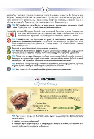 215
здоров’я, творчих успіхів, удячних учнів і великого щастя. 3. Дорога моя
бабусю! Сьогодні твій день народження! Це свято для всієї нашої родини. Я
радо вітаю тебе, рідненька, і щиро зичу творчих успіхів, великих планів,
міцного здоров’я, багато друзів і подарунків (з Інтернету).
725. Об’єднайтеся в пари. Визначте один одному адресата для написання приві-
тання. Підготуйте текст привітання згідно із завданням.
Екологія слова: Шановна Валеріє, але шановний Валерію; дорога Олександро,
але дорогий Олександре; вельмиповажна Ярославо Іванівно, але вель-
миповажний Ярославе Івановичу; пане Євгенію, але пані Євгеніє!
726. Розкажіть про свої враження від уроку й досягнення, використайте такі
зразки для формулювання думок: я усвідомив (-ла), я нарешті зрозумів (-ла), я був/
була сьогодні активний (-а); раніше я …; тепер я вмію …; я відчув/відчула …; у мене
виникло відчуття … .
Виконайте один із варіантів домашнього завдання.
727. Напишіть текст вітання дорогій людині, у якої невдовзі буде день народження.
Напишіть його на красивій листівці й обов’язково вручіть/надішліть адресатові.
728. Підготуйте проект «Новорічно-різдвяні привітання» (або «Великодні вітання»).
Визначте, кого потрібно привітати з цими святами обов’язково. Доберіть оригі-
нальні тексти й запишіть, оформіть презентацію ваших привітань!
729. Випишіть з інтернету 5 зразків вітань зі святами, днем народження. Проана-
лізуйте їх усно. Чи варто безоглядно користуватися ними?
730. Запропонуйте й виконайте свій варіант домашнього завдання.
§  63. ВИБАЧЕННЯ
Краса вчинку
731. Прочитайте епіграфи. Висловіть свою думку щодо змісту їх. Дайте відповіді
на запитання:
1. Навіщо просити вибачення?
2. Наведіть приклади ситуацій (з літературних творів, із життя), які могли б змі-
нитися, якби герої попросили вибачення.
 