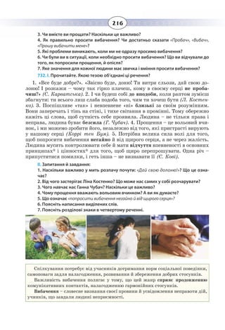 216
3. Чи вмієте ви прощати? Наскільки це важливо?
4. Як правильно просити вибачення? Чи достатньо сказати «Пробач», «Вибач»,
«Прошу вибачити мене»?
5. Які проблеми виникають, коли ми не одразу просимо вибачення?
6. Чи були ви в ситуації, коли необхідно просити вибачення? Що ви відчували до
того, як попросили прощення, й опісля?
7. Яке значення для кожної людини має звичка і вміння просити вибачення?
732. І. Прочитайте. Якою тезою об’єднані ці речення?
1.  «Все буде добре?». «Звісно буде, доню! Ти витри сльози, дай свою до-
лоню! І розкажи – чому так гірко плачеш, кому в своєму серці не проба-
чиш?» (С. Карватська). 2. І чи будеш собі до вподоби, коли раптом зумієш
збагнути: ти всього лиш слаба подоба того, чим ти хочеш бути (Л. Костен-
ко). 3. Поспішливе «так» і невпевнене «ні» близькі за своїм розумінням.
Вони заперечать і тінь на стіні, і тихе світання в промінні. Тому обережно
кажіть ці слова, щоб сутність себе проявила. Людина – не тільки права і
неправа, людина буває безсила (Г. Чубач). 4. Прощення – це вольовий вчи-
нок, і ми можемо зробити його, незалежно від того, які пристрасті вирують
у нашому серці (Коррі тен Бум). 5. Потрібна велика сила волі для того,
щоб попросити вибачення негайно й від щирого серця, а не через жалість.
Людина мусить контролювати себе й мати відчуття впевненості в основних
принципах* і цінностях* для того, щоб щиро перепрошувати. Одна річ –
припуститися помилки, і геть інша – не визнавати її (С. Кові).
ІІ. Запитання й завдання:
1. Наскільки важливо у мить розпачу почути: «Дай свою долоню!»? Що це озна-
чає?
2. Від чого застерігає Ліна Костенко? Що може нас самих у собі розчарувати?
3. Чого навчає нас Ганна Чубач? Наскільки це важливо?
4. Чому прощення вважають вольовим вчинком? А ви як думаєте?
5. Що означає «попросити вибачення негайно й від щирого серця»?
6. Поясніть написання виділених слів.
7. Поясніть розділові знаки в четвертому реченні.
Спілкування потребує від учасників дотримання норм соціальної поведінки,
самоповаги задля налагодження, розвивання й збереження добрих стосунків.
Важливість вибачення полягає у тому, що цей жанр сприяє продовженню
комунікативних контактів, налагодженню гармонійних стосунків.
Вибачення – словесне визнання своєї провини й усвідомлення неправоти дій,
учинків, що завдали людині неприємності.
 