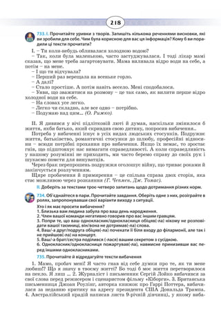 218
733. І. Прочитайте уривки з творів. Запишіть кількома реченнями висновки, які
ви зробили для себе. Чим була корисною для вас ця інформація? Кому б ви пора-
дили ці тексти прочитати?
І. – Ти коли-небудь обливалася холодною водою?
– Так, коли була маленькою, часто застуджувалася. І тоді лікар мамі
сказав, що мене треба загартовувати. Мама виливала відро води на себе, а
потім – на мене.
– І що ти відчувала?
– Перший раз верещала на всеньке горло.
– А далі?
– Стало простіше. А потім навіть весело. Мені сподобалося.
– Уяви, що зважитися на розмову – це так само, як вилити перше відро
холодної води на себе.
– На словах усе легко.
– Легко чи складно, але все одно – потрібно.
– Подумаю над цим… (О. Рижко).
ІІ. Я дивився у вічі підлітковій люті й думав, наскільки змінилося б
життя, якби батько, який скривдив свою дитину, попросив вибачення..
Потреба у вибаченні існує в усіх видах людських стосунків. Подружнє
життя, батьківство, романтичні стосунки до шлюбу, професійні відноси-
ни – всюди потрібні прохання про вибачення. Якщо їх немає, то зростає
гнів, що підштовхує нас вимагати справедливості. А коли справедливість
у нашому розумінні не приходить, ми часто беремо справу до своїх рук і
шукаємо помсти для винуватців.
Через брак перепрошень подружжя оголошує війну, що триває роками й
закінчується розлученням.
Щире пробачення й примирення – це спільна справа двох сторін, яка
стає можливою через розкаяння (Г. Чепмен, Дж. Томас).
ІІ. Доберіть за текстами троє-четверо запитань щодо дотримання різних норм.
734. Об’єднайтеся в пари. Прочитайте завдання. Оберіть одне з них, розіграйте в
ролях, запропонувавши свої варіанти виходу з ситуації.
Хто і як має просити вибачення?
1. Близька вам людина забула про ваш день народження.
2. Член вашої команди негативно говорив про вас іншим гравцям.
3. Попри те, що ваш однокласник/однокласниця обіцяв(-ла) нікому не розпові-
дати вашої таємниці, він/вона не дотримав(-ла) слова.
4. Ваш/-а друг/подруга обіцяв(-ла) почекати її біля входу до філармонії, але так і
не прийшов(-ла) на концерт.
5. Ваш/-а брат/сестра поділився (-лася) вашим секретом з сусідкою.
6. Однокласник/однокласниця пожартував(-ла), навмисне принизивши вас пе-
ред іншими однокласниками.
735. Прочитайте й відредагуйте тексти вибачення
1.  Мамо, пробач мені! Я часто гнав від себе думки про те, як ти мене
любиш!? Що я значу в твоєму житті? Бо тоді б моє життя перетворилося
на пекло. Я лиш … 2. Журналіст і письменник Сергій Лойко вибачився за
свої слова перед режисером і сценаристом фільму «Кіборги». 3. Британська
письменниця Джоан Роулінг, авторка книжок про Гаррі Поттера, вибачи-
лася за недавню критику на адресу президента США Дональда Трампа.
4.  Австралійський крадій написав листа 9-річній дівчинці, у якому виба-
 