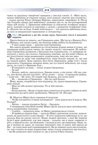 219
чився за крадіжку новорічної прикраси у вигляді оленів. 5. «Мені жаль,
прошу вибачення за страшну шкоду, якої завдала людству моя цікавість»,
– сказав доктор Рокко Леонард Мартіно, винахідник смартфона. 6. Після
гри Ульрайх приніс свої вибачення і розповів про те, як він розчарований
через цей епізод. 7. Приносимо вибачення за тимчасові телефонні незруч-
ності, шановні клієнти та партнери, у зв'язку з ремонтом телефонної лінії.
8.  «Більше так не буду. З мене шоколадка», – так просила вибачення моло-
да пані за неправильне паркування (з Інтернету).
736. I. Об’єднайтеся у дві або чотири групи. Прочитайте тексти й виконайте
завдання.
Просто батьки не знають, що Сіроманець воює. Ще їдучи з Кривого Рогу
на Майдан, він сказав удома, що напитав добру роботу на будівництві.
– У нені хворе серце, – пояснив нам Сіроманець.
Він зовсім недавно перейшов на спілкування рідною мовою й думає, що
правильно треба казати «неня», бо «мама» кажуть і московити. По мобіль-
ному Сіроманець розмовляє з батьками теж українською, і ті здивовано за-
питують у нього, що сталося. Сіроманець пояснює, що він живе в Києві, де
всі інтелігентні люди розмовляють українською, тому він так звик.
Його неня не дуже тим переймається, неню більше хвилює те, що син
на тяжкій роботі. Вона просить його бути обережним, добре їсти і тепло
зодягатися. Сіроманець запевняє неню, що тут ніякої небезпеки, він кладе
цеглу, як клав її в Кривому Розі…
– Я хвилююсь за інше, – зітхає згодом Сіроманець.
– За що?
– Батько, мабуть, здогадується. Дзвоню якось, а він питає: «Ну що, син-
ку, вже багато цеглин поклав?». «Я не лічив» – кажу. «І правильно робиш,
– каже він. – Не лічи». От старий лис! Думаєш, він скаже нені?
– Ні, – заспокоїв я Сіроманця. – Він же твій батько.
Йому, видно, сподобалася така відповідь, бо, трохи помовчавши, Сірома-
нець сказав:
– Маю до тебе велике прохання. Ти ж мій земляк.
– Кажи.
– Якщо раптом… Якщо зі мною щось станеться ти колись зайдеш до моїх
і попросиш від мого імені пробачення. Обіцяєш? (В. Шкляр).
ІІ. Обличчя Шеріл було стримане й печальне.
– Чи Ви погодитеся зі мною поговорити? – вона завагалася й додала: Міс
Таґґарт?
– Звісно, – понуро відповіла Даґні. – Заходьте.
У неприродно спокійній манері Шеріл Даґні відчула щось відчайдушне,
якусь надзвичайну ситуацію.
– Сідайте, – запросила вона, та Шеріл продовжувала стояти.
– Я прийшла віддати борг, – сказала Шеріл урочистим голосом, намага-
ючись не допускати в голос емоцій. – Я хочу попросити вибачення за те, що
сказала Вам на своєму весіллі. Немає жодної причини, з якої Ви повинні
були б мене пробачити, але моя справа – сказати, що я знаю: говорячи ті
речі, я ображала все, що обожнюю, і захищала все, що зневажаю. Знаю, те,
що я визнаю це зараз, не скасовує мовленого тоді, й навіть мій прихід до
Вас – це лише вияв моєї самовпевненості, Ви не повинні цього вислуховува-
ти, тож я навіть не можу віддати борг, можу тільки попросити про послугу,
– що Ви дозволите мені сказати те, що я хотіла б Вам сказати.
 