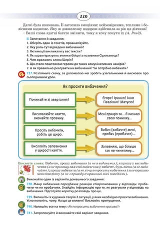 220
Даґні була шокована. Її затопило емоціями: неймовірними, теплими і бо-
лісними водночас. Яку ж довжелезну подорож здійснила за рік ця дівчина!
– Ваші слова здатні багато змінити, тому я хочу почути їх (А. Ренд).
II. Запитання й завдання:
1. Оберіть один із текстів, проаналізуйте.
2. Яку роль тут відведено вибаченню?
3. Які емоції викликали у вас тексти?
4. Як характеризують вчинки бійця із позивним Сіроманець?
5. Чим вражають слова Шеріл?
6. Що стало поштовхом героям до таких комунікативних намірів?
7. А як правильно реагувати на вибачення? Чи потрібно вибачати?
737. Розгляньте схему, за допомогою неї зробіть узагальнення й висновок про
сьогоднішній урок.
Екологія слова: Вибачте, прошу вибачення (а не я вибачаюся); я прошу у вас виба-
чення(анеприношувамсвоївибачення);вибачте,будьласка(аневиба-
чайте); прошу вибачити (а не хочу попросити вибачення) за вчорашню
мою поведінку (а не з приводу вчорашньої моєї поведінки).
Виконайте один із варіантів домашнього завдання:
738. Жанр вибачення передбачає реакцію співрозмовника у відповідь: проба-
чити чи не пробачити. Знайдіть інформацію про те, як реагувати у відповідь на
вибачення. Підготуйте коротку розповідь про це.
739. Випишіть із художніх творів 2 ситуації, у яких необхідно просити вибачення.
Усно поясніть, чому. На що це вплине? Висловіть припущення.
740. Напишіть есе на тему: «Як попросити вибачення красиво?»
741. Запропонуйте й виконайте свій варіант завдання.
 