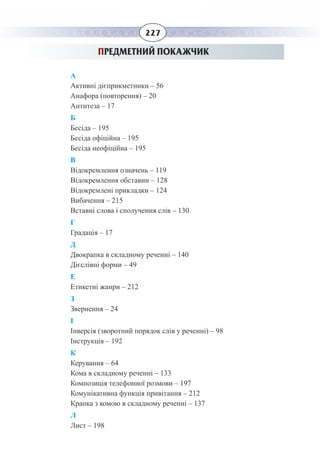 227
ПРЕДМЕТНИЙ ПОКАЖЧИК
А
Активні дієприкметники – 56
Анафора (повторення) – 20
Антитеза – 17
Б
Бесіда – 195
Бесіда офіційна – 195
Бесіда неофіційна – 195
В
Відокремлення означень – 119
Відокремлення обставин – 128
Відокремлені прикладки – 124
Вибачення – 215
Вставні слова і сполучення слів – 130
Г
Градація – 17
Д
Двокрапка в складному реченні – 140
Дієслівні форми – 49
Е
Етикетні жанри – 212
З
Звернення – 24
І
Інверсія (зворотний порядок слів у реченні) – 98
Інструкція – 192
К
Керування – 64
Кома в складному реченні – 133
Композиція телефонної розмови – 197
Комунікативна функція привітання – 212
Крапка з комою в складному реченні – 137
Л
Лист – 198
 