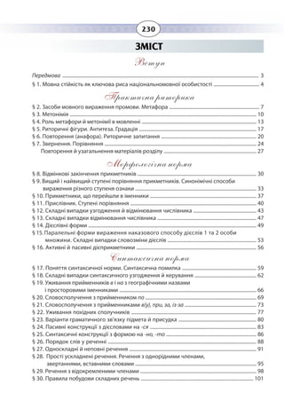 230
ЗМІСТ
Вступ
Передмова ............................................................................................................................................................... 3
§ 1. Мовна стійкість як ключова риса національномовної особистості ..................................... 4
Практична риторика
§ 2. Засоби мовного вираження промови. Метафора ......................................................................... 7
§ 3. Метонімія ....................................................................................................................................................... 10
§ 4. Роль метафори й метонімії в мовленні ............................................................................................. 13
§ 5. Риторичні фігури. Антитеза. Градація ............................................................................................... 17
§ 6. Повторення (анафора). Риторичне запитання ............................................................................. 20
§ 7. Звернення. Порівняння ........................................................................................................................... 24
Повторення й узагальнення матеріалів розділу ........................................................................... 27
Морфологічна норма
§ 8. Відмінкові закінчення прикметників ................................................................................................ 30
§ 9. Вищий і найвищий ступені порівняння прикметників. Синонімічні способи
вираження різного ступеня ознаки .................................................................................................. 33
§ 10. Прикметники, що перейшли в іменники ...................................................................................... 37
§ 11. Прислівник. Ступені порівняння ...................................................................................................... 40
§ 12. Складні випадки узгодження й відмінювання числівника ................................................... 43
§ 13. Складні випадки відмінювання числівника ................................................................................ 47
§ 14. Дієслівні форми ........................................................................................................................................ 49
§ 15. Паралельні форми вираження наказового способу дієслів 1 та 2 особи
множини. Складні випадки словозміни дієслів ........................................................................ 53
§ 16. Активні й пасивні дієприкметники ................................................................................................. 56
Синтаксична норма
§ 17. Поняття синтаксичної норми. Синтаксична помилка ............................................................ 59
§ 18. Складні випадки синтаксичного узгодження й керування .................................................. 62
§ 19. Уживання прийменників в і на з географічними назвами
і просторовими іменниками ............................................................................................................... 66
§ 20. Словосполучення з прийменником по .......................................................................................... 69
§ 21. Словосполучення з прийменниками в(у), при, за, із-за .......................................................... 73
§ 22. Уживання похідних сполучників ..................................................................................................... 77
§ 23. Варіанти граматичного зв’язку підмета й присудка ............................................................... 80
§ 24. Пасивні конструкції з дієсловами на -ся ...................................................................................... 83
§ 25. Синтаксичні конструкції з формою на -но, -то ......................................................................... 86
§ 26. Порядок слів у реченні ........................................................................................................................ 88
§ 27. Односкладні й неповні речення ....................................................................................................... 91
§ 28.  Прості ускладнені речення. Речення з однорідними членами,
звертаннями, вставними словами .................................................................................................. 95
§ 29. Речення з відокремленими членами .............................................................................................. 98
§ 30. Правила побудови складних речень ........................................................................................... 101
 