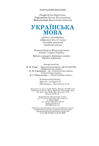 НАВЧАЛЬНЕ ВИДАННЯ
Голуб Ніна Борисівна,
Горошкіна Олена Миколаївна,
Новосьолова Валентина Іванівна
УКРАЇНСЬКА
МОВА
(рівень стандарту)
підручник для 11 класу
закладів загальної
середньої освіти
Підписано до друку 15.05.2019 р. Формат 70х100 1/16.
Гарнітура шкільна. Друк. офсетний. Папір офсетний.
Ум. друк. арк. 18,85. Обл.-вид. арк. 17,9.
Наклад 10191 пр.
Видавництво «Педагогічна думка»
вул. Січових Стрільців, 52-а, корп. 2;
м. Київ, 04053
тел./факс: (044) 481–38–85
books-xl@ukr.net
4813885@ukr.net
Свідоцтво про внесення суб’єкта видавничої справи
до Державного реєстру видавців, виготовників
розповсюджувачів видавничої продукції
Серія ДК №3563 від 28.08.2009.
В авторській редакції
Верстка – Сапура О. В.
Обкладинка – Лук’яненко Л. В.
Рекомендовано Міністерством
освіти і науки України
Видано за рахунок державних коштів.
Продаж заборонено
Автори розділів:
Н. Б. Голуб – «Практична риторика» (§8-16 і §55-63),
«Морфологічна норма»;
О. М. Горошкіна – §1, «Синтаксична норма»,
«Стилістична норма»;
В. І. Новосьолова – «Пунктуаційна норма».
 