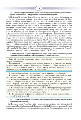 25
75. І. Прочитайтеречення.Якоютемоювониоб’єднані?Докогозвертаютьсяавто-
ри? Чи всі звернення є риторичними? Відповідь обґрунтуйте.
1.  Мій давній предку, б’ю тобі чолом за вдачу щиру, чесну і вогнисту, за
те, що зло не називав добром і вірний був святому побратимству (В. Кри-
щенко). 2. Поки на варті свободи такі, як і ти, ладні померти в нерівному
лютому герці*, буде міцніти народ і думками рости, хлопчику юний з кри-
вавою раною в серці (Н. Данилюк). 3. Мій мирний народе, ти зроду війни
не жадав, і ласим не був на чуже, бо свого мав доволі (Н. Данилюк). 4. На-
роде мій, крізь площі і майдани ти проростаєш міццю у віки! (Н. Данилюк).
5.  Ти ж, Богдане, із того дерева, з якого ріжуться королі (Л. Костенко).
6.  Ну, що ж ти, братику, накоїв? Світ опери осиротив… Господні тішити по-
кої своїм бельканто* поспішив (Л. Пікас). 7. Моя Україно, мій Києве-кня-
же, ця юнь безборонна за тебе поляже, щоб ми їх посвяти не смівши забути,
своїм воскресінням помстились за Крути (Б. Стельмах). 8. О рідна Мати-
Україно, благословенна з матерів, клянемося тобі уклінно життям і долею
синів – у цій Аскольдовій могилі, де Володимирська гора, ми їх, померлих,
схоронили, та воля наша не вмира! Вона здіймає гори-хвилі, як гнів ревучо-
го Дніпра! (М. Щербак). 9. Сонце моє відважне, лицарю ясноокий! Без тебе
тривожно і важко, та хто нам поверне спокій? (А. Царук).
ІІ. Яким героїчним сторінкам української історії присвячені ці поетичні рядки?
Що вам відомо про них? Кого з героїчних постатей ви впізнали?
Один зі способів розвинути думку про предмет – порівняти його з
іншим предметом.
Порівняння – це зіставлення одного предмета з іншим, що надає
описові особливої уявності й образності. Наприклад: Сини ідуть за обрії
далекі, не залишають звісток і адрес, немов підбиті кулями лелеки,
пливуть у синій купелі небес (Н. Данилюк).
У риториці розроблено рекомендації щодо вживання порівнянь:
1.  Матеріал, який використовуємо для порівняння чого-небудь, має
бути ясним, зрозумілим і доступним аудиторії, якій пояснюємо.
2.  Не варто порівнювати очевидно схожі між собою предмети чи дуже
близькі. Наприклад, не можна говорити, що дощ, як сніг; річка, як
океан; карась, мов сом; гай, мов ліс тощо. Порівнювані предмети на
перший погляд повинні здаватися зовсім різними.
3.  Порівняння мають бути оригінальними. Не потрібно користуватися
відомими літературними порівняннями чи розмовними шаблонами:
красива, мов калина в лузі; легкий, як пух.
4.  Використання порівнянь недоречне, якщо мовець схвильований,
обурений чи розгніваний.
76. І. Прочитайте речення. Випишіть із них риторичні порівняння. Чи дотримано
рекомендацій добору їх?
1.  Не стало сина України – він українською й співав, свої пісні, мов ті
перлини,вінУкраїнідарував (Г. Тарасовський).2. Ріднамовомоя,втобісила
козацька, вільний подих степів, осяйна далечінь. Проведуть бандуристи по
 