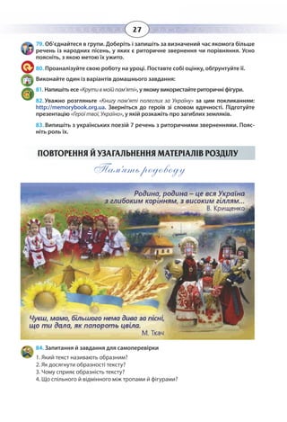 27
79. Об’єднайтеся в групи. Доберіть і запишіть за визначений час якомога більше
речень із народних пісень, у яких є риторичне звернення чи порівняння. Усно
поясніть, з якою метою їх ужито.
80. Проаналізуйте свою роботу на уроці. Поставте собі оцінку, обґрунтуйте її.
Виконайте один із варіантів домашнього завдання:
81. Напишіть есе «Крутивмоїйпам’яті», у якому використайте риторичні фігури.
82. Уважно розгляньте «Книгу пам’яті полеглих за Україну» за цим покликанням:
http://memorybook.org.ua. Зверніться до героїв зі словом вдячності. Підготуйте
презентацію «Герої твої, Україно», у якій розкажіть про загиблих земляків.
83. Випишіть з українських поезій 7 речень з риторичними зверненнями. Пояс-
ніть роль їх.
ПОВТОРЕННЯ Й УЗАГАЛЬНЕННЯ МАТЕРІАЛІВ РОЗДІЛУ
Пам’ять родоводу
84. Запитання й завдання для самоперевірки
1. Який текст називають образним?
2. Як досягнути образності тексту?
3. Чому сприяє образність тексту?
4. Що спільного й відмінного між тропами й фігурами?
 