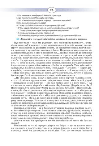 28
5. Що називають метафорою? Наведіть приклади.
6. Що таке метонімія? Наведіть приклади.
7. Які зв’язки використовують у процесі творення метонімії?
8. Які функції виконує метафора?
9. У чому особливість анафори як риторичної фігури?
10. Чим відрізняється риторичне запитання від питального речення?
11. У чому різниця між простим і риторичним звертанням?
12. З якою метою вдаються до порівнянь?
13. Пригадайте рядки сучасної української поезії, де є риторичні фігури.
85. І. Прочитайте текст, дайте відповіді на запитання й виконайте завдання.
Що воно таке – «пам’ять родоводу», або, як іноді ще називають, «родо-
відна пам’ять»? У кожного є своє визначення, свій, так би мовити, погляд.
Проте, незважаючи на розмаїття понять, це конкретна ознака, так чи інак-
ше пов’язана з духовністю людського буття. Переконала мене в цьому не-
давнішня мандрівка в одне з поліських сіл… Вулиця, яка вела до залишків
замку, уже закінчувалася, і, щоб погамувати спрагу, я зайшов до край-
ньої оселі. Поруч із ворітьми стояла криниця з журавлем, біля якої гралося
хлоп’я. На прохання напитися води хлопчак відповів: «Зачекайте хвили-
ну», – і побіг до хати. Невдовзі виніс кухлик, наповнив його джерелицею*
і, простягаючи, традиційно побажав: «Пийте на здоров’я!». Така ввічливість
здивувала, і я запитав, як звати його. «Як і дідуся – Остапом». – «Гарне, рід-
кісне ім’я, – подякувавши за гостинність, відповів я. – А хто ж твій дідусь?»
– «Його вже нема – рік тому як помер. А був він учителем. Хочете, я покажу
його портрет?» – і, не дочекавшись згоди, повів мене до хати.
…На чільному місці, поруч з Кобзарем, висів портрет чоловіка серед-
ніх літ зі світлим крутим чолом і довірливими очима. «Оце і є мій дідусь!
– погордливо мовив хлоп’як. – Він так любив мене, і я його теж». – «А
як величали твого дідуся?» – «Остапом Якубовичем. Дідусів тато, Якуб
Несторович, був засланий у Сибір разом зі своїм батьком, – Нестором Лу-
кичем, бо обоє відмовилися свідчити на користь панові…». – «Звідки це
тобі відомо? – неабияк подивувала дитяча обізнаність родовідної історії.
– Очевидно, тато розповів?» – «Про це я довідавсь у дідуся, – з погордою
відповів онук. – За рік до смерті він провів у нашій школі вечір «Нашому
роду нема переводу». На якому і я виступив. А знаєте, дядю, чимало учнів
навіть не пам’ятали, як по батькові їхніх дідусів, але після того вечора всі
зацікавилися своїм родоводом…».
Здається, дурничка – чи в багатьох сучасних родинах знайдеш на сті-
ні батьківські фотокартки. Зате стільки співаків, футболістів, колекцій
етикеток з-під винних пляшок і цигаркових коробок! Еталоном комфорт-
ності, обличчям сучасної оселі стало натомість масове колекціонування
кришталю, неужиткового посуду, дорогоцінних меблів…
Але чи вміємо ми приберегти хоч би звичайнісінькі листи від батька-
матері?
Вивішений на стіні портрет дідуся чи бабусі – це не просто дани-
на традиції, а пам'ять про тих, хто творив історію, з кого треба брати
приклад, який би успадкували наші діти. Там, де зникають пошанні
 