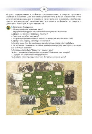 29
форми, переростаючи в лайливе старомодництво, у штучно приклеєні
ярлики міщанства (хоч типовим зразком того ж таки міщанства є без-
думне колекціонування кришталю чи нечитаних книжок), обов’язково
зросте чортополохом* панібратське* ставлення до батьків, до старших,
до святих істин (В. Скуратівський).
ІІ. Запитання й завдання:
1. Що вас найбільше вразило в тексті?
2. Яку проблему порушує письменник? Сформулюйте її й запишіть.
3. Що для вас означає «родовідна пам'ять»?
4. Чому нею потрібно дорожити?
5. Охарактеризуйте хлопчика як онука. Що із його рис ви плекаєте в собі?
6. Що про свій родовід можете розповісти ви?
7. Назвіть імена й по батькові ваших дідусів, бабусь, прадідусів і прабабусь.
8. Чи любите ви спілкуватися зі своїми прабабусями/прадідусями? Що із розповідей
вас найбільше вразило?
9. Які родинні атрибути* бережуть у вашому домі?
10. Хто з ваших предків гідний наслідування? Ким пишається ваш рід?
11. Що для вас є «еталоном комфортності»?
12. Знайдіть у тексті риторичні фігури. Яку роль вони виконують?
 