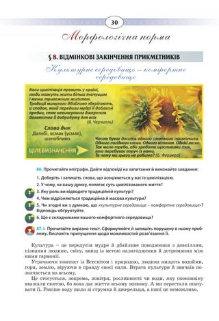 30
Морфологічна норма
§  8. ВІДМІНКОВІ ЗАКІНЧЕННЯ ПРИКМЕТНИКІВ
Культурне середовище – комфортне
середовище
86. Прочитайте епіграфи. Дайте відповіді на запитання й виконайте завдання:
1. Доберіть і запишіть слова, що асоціюються у вас із цивілізацією.
2. У чому, на вашу думку, полягає суть цивілізованого життя?
3. Яку роль ви відводите традиційній культурі?
4. Чим відрізняються традиційна й масова культури?
5. Чи згодні ви з думкою, що «культурне середовище – комфортне середовище»?
Відповідь обґрунтуйте.
6. Що є складниками вашого комфортного середовища?
87. І.  Прочитайте виразно текст. Сформулюйте й запишіть порушену в ньому проб-
лему. Висловіть припущення щодо можливостей розв’язання її.
Культура – це передусім мудре й дбайливе поводження з довкіллям,
пізнання людини, світу, явищ із метою налагодження й дотримання між
ними гармонії.
Утрачаючи контакт із Всесвітом і природою, людина нищить водойми,
гори, землю, віруючи в правду своєї сили. Втрата культури й звичаїв по-
значається на всьому.
Це стосується, зокрема, повітря, рослинності чи води, яку споконвіку
вважали святою, бо вона дає життя всьому живому. А ми перестали шану-
вати її. Раніше воду пили зі струмка й джерельця, а нині це неможливо.
 
