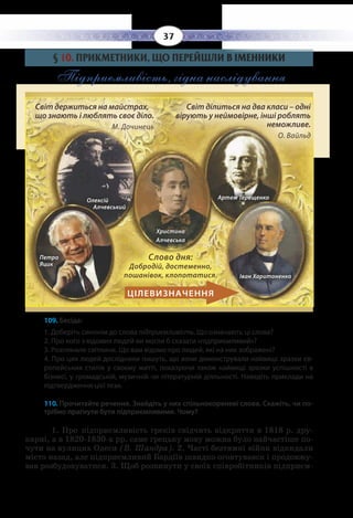 37
§  10. ПРИКМЕТНИКИ, ЩО ПЕРЕЙШЛИ В ІМЕННИКИ
Підприємливість, гідна наслідування
Світ держиться на майстрах, що знають і люблять своє діло (М. Дочинець).
Світ ділиться на два класи – одні вірують у неймовірне, інші роблять неможливе 
									 (О. Вайльд).
109. Бесіда:
1. Доберіть синонім до слова підприємливість. Що означають ці слова?
2. Про кого з відомих людей ви могли б сказати «підприємливий»?
3. Розгляньте світлини. Що вам відомо про людей, які на них зображені?
4. Про цих людей дослідники пишуть, що вони демонстрували найвищі зразки єв-
ропейських стилів у своєму житті, показуючи також найвищі зразки успішності в
бізнесі, у громадській, музичній чи літературній діяльності. Наведіть приклади на
підтвердження цієї тези.
110. Прочитайте речення. Знайдіть у них спільнокореневі слова. Скажіть, чи по-
трібно прагнути бути підприємливими. Чому?
1.  Про підприємливість греків свідчить відкриття в 1818 р. дру-
карні, а в 1820-1830-х рр. саме грецьку мову можна було найчастіше по-
чути на вулицях Одеси (В. Шандра). 2. Часті безтямні війни відкидали
місто назад, але підприємливий Бардіїв швидко оговтувався і продовжу-
вав розбудовуватися. 3. Щоб розвинути у своїх співробітників підприєм-
Слово дня:
Добродій, достеменно,
пошанівок, клопотатися.
Олексій
Алчевський
Христина
Алчевська
Петро
Яцик
Іван Харитоненко
Артем Терещенко
Світ держиться на майстрах,
що знають і люблять своє діло. 
М. Дочинець					
	
Світ ділиться на два класи – одні
вірують у неймовірне, інші роблять
неможливе. 				
О. Вайльд
ЦІЛЕВИЗНАЧЕННЯ
 