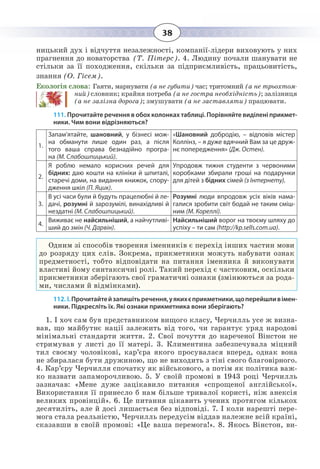 38
ницький дух і відчуття незалежності, компанії-лідери виховують у них
прагнення до новаторства (Т. Пітерс). 4. Людину почали шанувати не
стільки за її походження, скільки за підприємливість, працьовитість,
знання (О. Гісем).
Екологія слова: Гаяти, марнувати (а не губити) час; тритомний (а не трьохтом-
ний) словник; крайня потреба (а не гостра необхідність); залізниця
(а не залізна дорога); змушувати (а не заставляти) працювати.
111. Прочитайте речення в обох колонках таблиці. Порівняйте виділені прикмет-
ники. Чим вони відрізняються?
1.
Запам’ятайте, шановний, у бізнесі мож-
на обманути лише один раз, а після
того ваша справа безнадійно програ-
на (М. Слабошпицький).
«Шановний добродію, – відповів містер
Коллінз, – я дуже вдячний Вам за це друж-
нє попередження» (Дж. Остен).
2.
Я роблю немало корисних речей для
бідних: даю кошти на клініки й шпиталі,
старечі доми, на видання книжок, спору-
дження шкіл (П. Яцик).
Упродовж тижня студенти з червоними
коробками збирали гроші на подарунки
для дітей з бідних сімей (з Інтернету).
3.
В усі часи були й будуть працелюбні й ле-
дачі, розумні й зарозумілі, винахідливі й
нездатні (М. Слабошпицький).
Розумні люди впродовж усіх віків нама-
галися зробити світ бодай не таким сміш-
ним (М. Кореллі).
4.
Виживає не найсильніший, а найчутливі-
ший до змін (Ч. Дарвін).
Найсильніший ворог на твоєму шляху до
успіху – ти сам (http://kp.sells.com.ua).
Одним зі способів творення іменників є перехід інших частин мови
до розряду цих слів. Зокрема, прикметники можуть набувати ознак
предметності, тобто відповідати на питання іменника й виконувати
властиві йому синтаксичні ролі. Такий перехід є частковим, оскільки
прикметники зберігають свої граматичні ознаки (змінюються за рода-
ми, числами й відмінками).
112. І. Прочитайтейзапишітьречення,уякихєприкметники,щоперейшливімен-
ники. Підкресліть їх. Які ознаки прикметника вони зберігають?
1.  І хоч сам був представником вищого класу, Черчилль усе ж визна-
вав, що майбутнє нації залежить від того, чи гарантує уряд народові
мінімальні стандарти життя. 2. Свої почуття до нареченої Вінстон не
стримував у листі до її матері. 3. Климентина забезпечувала міцний
тил своєму чоловікові, кар’єра якого просувалася вперед, однак вона
не збиралася бути дружиною, що не виходить з тіні свого благовірного.
4.  Кар’єру Черчилля спочатку як військового, а потім як політика важ-
ко назвати запаморочливою. 5. У своїй промові в 1943 році Черчилль
зазначав: «Мене дуже зацікавило питання «спрощеної англійської».
Використання її принесло б нам більше тривалої користі, ніж анексія
великих провінцій». 6. Це питання цікавить учених протягом кількох
десятиліть, але й досі лишається без відповіді. 7. І коли нарешті пере-
мога стала реальністю, Черчилль передусім віддав належне всій країні,
сказавши в своїй промові: «Це ваша перемога!». 8. Якось Вінстон, ви-
 