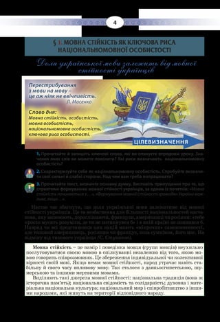 4
§ 1. МОВНА СТІЙКІСТЬ ЯК КЛЮЧОВА РИСА
НАЦІОНАЛЬНОМОВНОЇ ОСОБИСТОСТІ
Доля української мови залежить від мовної
стійкості українців
ЦІЛЕВИЗНАЧЕННЯ
Перестрибування
з мови на мову –
це аж ніяк не ввічливість. 		
Л. Масенко
Слово дня:
Мовна стійкість, особистість,
мовна особистість,
національномовна особистість,
ключова риса особистості.
1. Прочитайте й запишіть ключові слова, які ви опануєте впродовж уроку. Зна-
чення яких слів ви можете пояснити? Які риси визначають національномовну
особистість?
2. Схарактеризуйте себе як національномовну особистість. Спробуйте визначи-
ти свої сильні й слабкі сторони. Над чим вам треба попрацювати?
3. Прочитайте текст, визначте основну думку. Висловіть припущення про те, що
сприятиме формуванню мовної стійкості українців, за одним із початків: «Мовна
стійкість починається з …», «Формування мовної стійкості громадян України мож-
ливе, якщо…».
Настав час збагнути, що доля української мови залежатиме від мовної
стійкості українців. Це та незбагненна для більшості національностей наста-
нова, яку засвоюють, дорослішаючи, французи, американці чи росіяни: «тебе
просто мусять розуміти, де ти не потикнувся б» і в якій країні не опинився б.
Навряд чи всі представники цих націй мають «мікрочип» самовпевненості,
але типовий американець, росіянин чи француз, поза сумнівом, його має. На
відміну від типового українця (С. Стуканов).
Мовна стійкість – це намір і поведінка мовця (групи мовців) неухильно
послуговуватися своєю мовою в спілкуванні незалежно від того, якою мо-
вою говорить співрозмовник. Це збереження індивідуальної чи колективної
вірності своїй мові. Якщо немає мовної стійкості, народ утрачає навіть ста-
більну й свого часу впливову мову. Так сталося з давньоєгипетською, шу-
мерською та іншими мертвими мовами.
Виділяють такі джерела мовної стійкості: національна традиція (вона ж
історична пам’ять); національна свідомість та солідарність; духовна і мате-
ріальна національна культура; національний мир і співробітництво з інши-
ми народами, які живуть на території відповідного народу.
 
