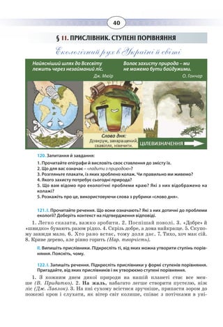40
§  11. ПРИСЛІВНИК. СТУПЕНІ ПОРІВНЯННЯ
Екологічний рух в Україні й світі
120. Запитання й завдання:
1. Прочитайте епіграфи й висловіть своє ставлення до змісту їх.
2. Що для вас означає – «ладити з природою»?
3. Розгляньте плакати, із яких зроблено колаж. Чи правильно ми живемо?
4. Якого захисту потребує сьогодні природа?
5. Що вам відомо про екологічні проблеми краю? Які з них відображено на
колажі?
5. Розкажіть про це, використовуючи слова з рубрики «слово дня».
121. І. Прочитайте речення. Що вони означають? Які з них дотичні до проблеми
екології? Доберіть контекст на підтвердження відповіді.
1.  Легко сказати, важко зробити. 2. Поспішай поволі. 3. «Добре» й
«швидко» бувають разом рідко. 4. Скрізь добре, а дома найкраще. 5. Скупо-
му завжди мало. 6. Хто рано встає, тому доля дає. 7. Тихо, хоч мак сій.
8.  Криве дерево, але рівно горить (Нар. творчість).
ІІ. Випишіть прислівники. Підкресліть ті, від яких можна утворити ступінь порів-
няння. Поясніть, чому.
122. І. Запишіть речення. Підкресліть прислівники у формі ступенів порівняння.
Пригадайте, від яких прислівників і як утворюємо ступені порівняння. 
1. Ç êîæíèì äíåì äèêî¿ ïðèðîäè íà íàø³é ïëàíåò³ ñòàº âñå ìåí-
øå (Â. Ïðèäàòêî). 2. Íà æàëü, íàáàãàòî ëåãøå ñòâîðèòè ïóñòåëþ, í³æ
ë³ñ (Äæ. Ëàâëîê). 3. Íà ïí³ ñóõîìó âñ³ñòèñÿ çðó÷í³øå, ïðèïàñòè çîðîì äî
ïîæåæ³ êðîí ³ ñëóõàòè, ÿê â³òåð ñâ³ò êîëèøå, ñï³âàº ç ïîò³÷êàìè â óí³-    
Найясніший шлях до Всесвіту 	
лежить через незайманий ліс. 
Дж. Мюїр						
Волає захисту природа – ми 		
не можемо бути байдужими. 
О. Гончар						
 