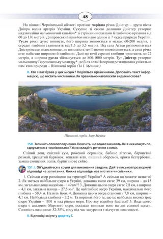 48
На півночі Чернівецької області протікає чарівна річка Дністер – друга після
Дніпра водна артерія України. Сукупно зі своєю долиною Дністер утворює
надзвичайно мальовничий каньйон* зі стрімкими схилами й глибиною врізання від
60 до 130 метрів. Дніпровський каньйон визнано одним із 7 чудес природи України.
Русло річки дуже звивисте, його ширина змінюється в межах 60-200 метрів, а
середні глибини становлять від 1,5 до 3,5 метрів. Від села Атаки розпочинається
Дністровське водосховище, де швидкість течії значно вповільнюється, а сама річка
стає набагато ширшою й глибшою. Далі по течії середні глибини зростають до 22
метрів, а ширина русла збільшується до 800-1000 метрів. Тут Дністер утворює
мальовничу Вороновицьку меандру*, де біля села Нагоряни розташована унікальна
пам’ятка природи – Шишкові горби (За І. Мелікою).
ІІ. Хто з вас бував у цих місцях? Поділіться враженнями. Доповніть текст інфор-
мацією, що містить числівники. Як правильно наголосити виділені слова?
Шишкові горби. Ігор Меліка
150. Запишітьсловосполучення.Поясніть,щовониозначають.Якізнихможутьпо-
єднуватися з числівниками? Усно складіть речення з ними.
Сліпий дощ, світлий сум, рожевий серпанок, бабине літечко, барвистий
розмай, хрещатий барвінок, кошлаті віти, пишний оберемок, кроки безтурботні,
замша скошених полів, бурштинове сяйво.
151. І. Об’єднайтеся в групи для виконання завдань. Дайте письмові розгорнуті
відповіді на запитання. Кожна відповідь має містити числівники.
1.  Скільки озер розміщено на території України? А скільки ви можете назвати?
2.  Як зветься найбільше озеро в Україні, довжина якого сягає 39 км, ширина – до 15
км, загальна площа водойми – 149 км²? 3. Довжина цього озера сягає 7,8 км, а ширина
– 4,1 км, загальна площа – 27,5 км². Це найглибше озеро України, максимальна його
глибина – 58,4 м. Назвіть його. 4. Довжина цього озера становить 7,8 км, ширина –
4,1 км. Найбільша глибина – 3,2 м. Та вирізняє його те, що це найбільш високогірне
озеро України – 1801 м над рівнем моря. Про яку водойму йдеться? 5. Вода цього
озера є аналогом Мертвого моря, оскільки виникло воно на дні соляної шахти.
Солоність води сягає 32-35%, тому під час занурення є відчуття невагомості.
ІІ. Відповіді звірте у додатку Г.
 