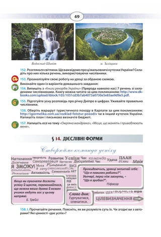 49
152. Розгляньтесвітлини.ЩовамвідомопроцімальовничікуточкиУкраїни?Скла-
діть про них кілька речень, використовуючи числівники.
153. Проаналізуйте свою роботу на уроці за обраною схемою.
Виконайте один із варіантів домашнього завдання:
154. Випишіть з «Книги рекордів України» (Природа навколо нас) 7 речень зі скла-
деними числівниками. Книгу можна читати за цим покликанням: http://www.dk-
books.com/upload/iblock/105/1051cd3b7ab4073a0730e5e83ae9d9e5.pdf.
155. Підготуйте усну розповідь про річку Дніпро в цифрах. Уживайте правильно
числівники.
156. Оберіть маршрут туристичного походу в Карпати за цим покликанням:
http://igormelika.com.ua/rozklad-fototur-poxodiv чи в інший куточок України.
Водоспад Шипіт м. Заліщики
Напишіть план і письмово визначте бюджет.
157. Напишіть есе на тему «Омріяна мандрівка», «Місця, що манять і приваблюють
мене».
§  14.  ДІЄСЛІВНІ ФОРМИ
Створюймо команди успіху
158. І. Прочитайте речення. Поясніть, як ви розумієте суть їх. Чи згодні ви з авто-
рами? Які цінності «дає успіх»?
 