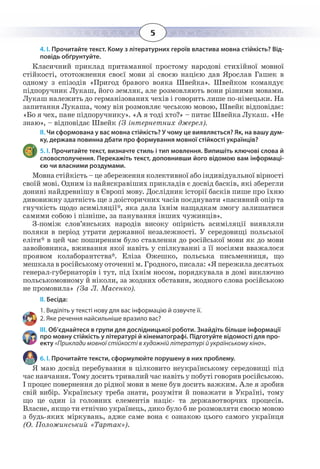 5
4. І. Прочитайте текст. Кому з літературних героїв властива мовна стійкість? Від-
повідь обґрунтуйте.
Класичний приклад притаманної простому народові стихійної мовної
стійкості, ототожнення своєї мови зі своєю нацією дав Ярослав Гашек в
одному з епізодів «Пригод бравого вояка Швейка». Швейком командує
підпоручник Лукаш, його земляк, але розмовляють вони різними мовами.
Лукаш належить до германізованих чехів і говорить лише по-німецьки. На
запитання Лукаша, чому він розмовляє чеською мовою, Швейк відповідає:
«Бо я чех, пане підпоручнику». «А я тоді хто?» – питає Швейка Лукаш. «Не
знаю», – відповідає Швейк (З інтернетних джерел).
ІІ. Чи сформована у вас мовна стійкість? У чому це виявляється? Як, на вашу дум-
ку, держава повинна дбати про формування мовної стійкості українців?
5. І. Прочитайте текст, визначте стиль і тип мовлення. Випишіть ключові слова й
словосполучення. Перекажіть текст, доповнивши його відомою вам інформаці-
єю чи власними роздумами.
Мовна стійкість – це збереження колективної або індивідуальної вірності
своїй мові. Одним із найяскравіших прикладів є досвід басків, які зберегли
донині найдревнішу в Європі мову. Дослідник історії басків пише про їхню
дивовижну здатність ще з доісторичних часів поєднувати «пасивний опір та
гнучкість щодо асиміляції*, яка дала їхнім нащадкам змогу залишатися
самими собою і пізніше, за панування інших чужинців».
З-поміж слов’янських народів високу опірність асиміляції виявляли
поляки в період утрати державної незалежності. У середовищі польської
еліти* в цей час поширеним було ставлення до російської мови як до мови
завойовника, вживання якої навіть у спілкуванні з її носіями вважалося
проявом колаборантства*. Еліза Ожешко, польська письменниця, що
мешкала в російському оточенні м. Гродного, писала: «Я пережила десятьох
генерал-губернаторів і тут, під їхнім носом, порядкувала в домі виключно
польськомовному й ніколи, за жодних обставин, жодного слова російською
не промовила» (За Л. Масенко).
ІІ. Бесіда:
1. Виділіть у тексті нову для вас інформацію й озвучте її.
2. Яке речення найсильніше вразило вас?
ІІІ. Об’єднайтеся в групи для дослідницької роботи. Знайдіть більше інформації
про мовну стійкість у літературі й кінематографі. Підготуйте відомості для про-
екту «Приклади мовної стійкості в художній літературі й українському кіно».
6. І. Прочитайте тексти, сформулюйте порушену в них проблему.
Я маю досвід перебування в цілковито неукраїнському середовищі під
час навчання. Тому досить тривалий час навіть у побуті говорив російською.
І процес повернення до рідної мови в мене був досить важким. Але я зробив
свій вибір. Українську треба знати, розуміти й поважати в Україні, тому
що це один із головних елементів націє- та державотворчих процесів.
Власне, якщо ти етнічно українець, дико було б не розмовляти своєю мовою
з будь-яких міркувань, адже саме вона є ознакою цього самого українця
(О. Положинський «Тартак»).
 