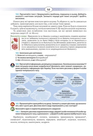 52
162. Прочитайте текст. Сформулюйте проблему, порушену в ньому. Доберіть
аналогії з життєвих ситуацій. Запишіть поради для таких ситуацій і зробіть
висновки.
Одного разу всі органи повстали проти шлунка. Їх обурило те, що їм доводиться
добувати, транспортувати для нього їжу, а він поїдає їхню працю.
Тому вони вирішили більше шлункові не давати страв. Руки не будуть підносити
їїдорота,зубинежуватимуть,глотканековтатимеїї.Цезмуситьшлунокзадуматися.
Та домоглися лиш ослаблення тіла настільки, що всі органи виявилися під
загрозою смерті (Е. де Мелло).
Екологія слова: Присягати (а не давати клятву); запитувати, ставити запитан-
ня (а не задавати питання); свідчити (а не давати показання); схва-
лити, дозволити (а не дати добро); бути осторонь (а не держатися в
стороні); зважати (а не дивитися) на обставини; домогтися, досягти (а
не добитися) результатів; засвідчити (а не завірити) підпис; навчатися
(а не займатися) в школі; позичити (а не зайняти) гроші; запрошуємо
всіх зацікавлених, охочих (а не запрошуються всі бажаючі).
163. Запитання для кмітливих:
1. Коли очі заплющують, а коли – закривають?
2. Чи можна виглядати безпорадним?
3. Що піднімаємо, а що підвищуємо?
164. Прочитайтеінформацію,розміщенувхмаринках.Наскількивонаважлива?У
яких ситуаціях вона може знадобитися? Доповніть зміст кожної «хмаринки», ок-
ремо допишіть інформацію про Україну. Усно поставте дієслова у формі ІІ особи
однини теперішнього часу.
165. Проаналізуйтесвоюроботунауроці.Запишітьузошитдієслова,щовизнача-
ють зміст цього дня. Дієслова якого виду переважають у вас сьогодні?
Виконайте один із варіантів домашнього завдання:
166. І. ЗапишітьдієслованедоконаноговидууформіІособимножинийІІособиод-
нини теперішнього часу, а доконаного – у формі ІІ особи однини майбутнього часу.
Пробачити, подейкувати*, оточити, зацікавити, принишкнути, провадити*,
сновигати*, відштовхнути, мешкати, міркувати, зачаїтися*, податися, толочити,
полоти, потиснути, нашіптувати, заздрити.
 