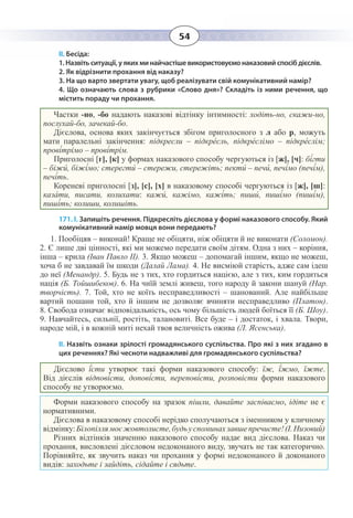 54
ІІ. Бесіда:
1. Назвіть ситуації, у яких ми найчастіше використовуємо наказовий спосіб дієслів.
2. Як відрізнити прохання від наказу?
3. На що варто звертати увагу, щоб реалізувати свій комунікативний намір?
4. Що означають слова з рубрики «Слово дня»? Складіть із ними речення, що
містить пораду чи прохання.
Частки -но, -бо надають наказові відтінку інтимності: ходіть-но, скажи-но,
послухай-бо, зачекай-бо.
Дієслова, основа яких закінчується збігом приголосного з л або р, можуть
мати паралельні закінчення: підкресли – підкре́сль, підкре́слімо – підкре́слім;
прові́трімо – прові́трім.
Приголосні [г], [к] у формах наказового способу чергуються із [ж], [ч]: бі́гти
– біжи́, біжі́мо; стерегти́ – стережи, стережіть; пекти́ – печи́, печі́мо (печі́м),
печі́ть.
Кореневі приголосні [з], [с], [х] в наказовому способі чергуються із [ж], [ш]:
каза́ти, писати, колихати: кажи́, кажімо, кажі́ть; пиши́, пиші́мо (пиші́м),
пиші́ть; колиши, колишіть.
171. І. Запишіть речення. Підкресліть дієслова у формі наказового способу. Який
комунікативний намір мовця вони передають?
1.  Пообіцяв – виконай! Краще не обіцяти, ніж обіцяти й не виконати (Соломон).
2.  Є лише дві цінності, які ми можемо передати своїм дітям. Одна з них – коріння,
інша – крила (Іван Павло ІІ). 3. Якщо можеш – допомагай іншим, якщо не можеш,
хоча б не завдавай їм шкоди (Далай Лама). 4. Не висміюй старість, адже сам ідеш
до неї (Менандр). 5. Будь не з тих, хто гордиться нацією, але з тих, ким гордиться
нація (Б. Тойшибеков). 6. На чиїй землі живеш, того народу й закони шануй (Нар.
творчість). 7.  Той, хто не коїть несправедливості – шанований. Але найбільше
вартий пошани той, хто й іншим не дозволяє вчиняти несправедливо (Платон).
8.  Свобода означає відповідальність, ось чому більшість людей боїться її (Б. Шоу).
9.  Навчайтесь, сильнії, ростіть, талановиті. Все буде – і достаток, і хвала. Твори,
народе мій, і в кожній миті нехай твоя величність ожива (Л. Ясенська).
ІІ. Назвіть ознаки зрілості громадянського суспільства. Про які з них згадано в
цих реченнях? Які чесноти надважливі для громадянського суспільства?
Дієслово ї́сти утворює такі форми наказового способу: їж, ї́жмо, їжте.
Від дієслів відпові́сти, допові́сти, перепові́сти, розповісти форми наказового
способу не утворюємо.
Форми наказового способу на зразок пішли, давайте заспіваємо, ідіте не є
нормативними.
Дієслова в наказовому способі нерідко сполучаються з іменником у кличному
відмінку:Білопіллямоєжовтолисте,будьуспоминахзавшепречисте!(І. Низовий)
Різних відтінків значенню наказового способу надає вид дієслова. Наказ чи
прохання, висловлені дієсловом недоконаного виду, звучать не так категорично.
Порівняйте, як звучить наказ чи прохання у формі недоконаного й доконаного
видів: заходьте і зайдіть, сідайте і сядьте.
 