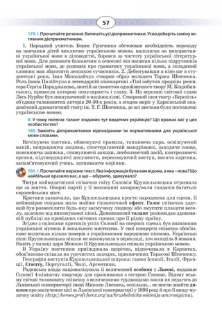 57
179. І. Прочитайтеречення.Випишітьусідієприкметники.Уснодоберітьзамінуак-
тивним дієприкметникам.
1.  Народний учитель Борис Грінченко обстоював необхідність переходу
на навчання дітей виключно українською мовою, наполягав на використан-
ні української мови в діловодстві, боровся за чистоту української літератур-
ної мови. Для допомоги бажаючим в освоєнні він написав кілька підручників
української мови, де розповів про граматику української мови, а складений
словник мав збагатити лексикон сучасників. 2. Дебютувавши в кіно ще в сту-
дентські роки, Іван Миколайчук створив образ молодого Тараса Шевченка.
Роль Івана Палійчука в легендарній кінокартині «Тіні забутих предків» режи-
сера Сергія Параджанова, знятій за сюжетом однойменного твору М. Коцюбин-
ського, принесла акторові популярність і славу. 3. На вершині світової слави
Лесь Курбас був звинувачений в націоналізмі. Створений ним театр «Березіль»
об'єднав талановитих акторів 20-30-х років, а згодом виріс у Харківський ака-
демічний драматичний театр ім. Т. Г. Шевченка, де всі вистави були поставлені
українською мовою.
ІІ. У чому полягає талант згаданих тут видатних українців? Що вражає вас у цих
особистостях?
180. Замініть дієприкметники відповідними їм нормативними для української
мови словами.
Вичікуюча тактика, обмежуючі правила, танцююча пара, освіжуючий
напій, непрацююча людина, спостерігаючий мандрівник, заходяче сонце,
пояснююча записка, стимулюючі заходи, знеболюючий засіб, контролюючі
органи, підтверджуючі документи, переконуючий виступ, висяча картина,
запам’ятовуючий учень, загниваюче коріння.
181. І. Прочитайтевиразнотекст.Якаінформаціябулавамвідома,аяка–нова?Що
найбільше вразило вас, а що – обурило, здивувало?
Титул найвидатнішої співачки світу Соломія Крушельницька отримала
ще за життя. Оперні партії у її виконанні зачаровували глядачів багатьох
європейських міст.
Критики зазначали, що Крушельницька просто народжена для сцени, її
неймовірне сопрано мало майже гіпнотичний ефект. Голос співачки здат-
ний був розвеселити будь-яку засмучену людину або змусити плакати весе-
лу, залежно від виконуваної пісні. Дивовижний талант розповідав здивова-
ній публіці на провідних світових сценах про її рідну країну.
Згідно з оцінками критиків успіх Соломії на оперних сценах був визнанням
української музики й вокального мистецтва. У свої концерти співачка обов’яз-
ково включала кілька номерів з українськими народними піснями. Українські
пісні Крушельницька ніколи не виконувала в перекладі, хоч володіла 8 мовами.
Навіть у палаці царя Миколи II Крушельницька співала українською мовою.
В Україну мисткиня приїжджала щорічно, відпочивала в Карпатах,
обов’язково співала на урочистих заходах, присвячених Тарасові Шевченку.
Географія виступів Крушельницької широка: сцени Іспанії, Італії, Фран-
ції, Єгипту, Португалії, Чилі, Аргентини.
Радянська влада націоналізувала її величезний особняк у Львові, надавши
Соломії 4-кімнатну квартиру для проживання з сестрою Ганною. Відому всьо-
му світові талановиту співачку з величезними труднощами взяли як педагога до
Львівської консерваторії імені Миколи Лисенка, оскільки... не могли знайти ди-
пломпрозакінченняцієїжЛьвівськоїконсерваторіїу1893роційпроїївищуму-
зичну освіту (http://heroes.profi-forex.org/ua/krushelnicka-solomija-amvrosiyivna).
 