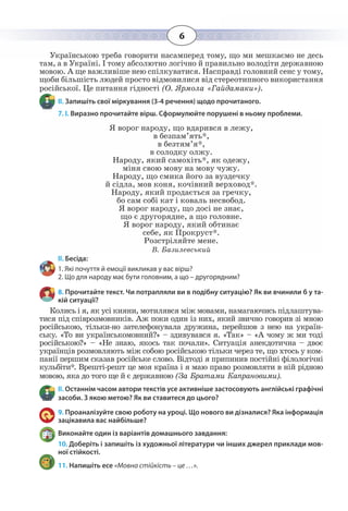 6
Українською треба говорити насамперед тому, що ми мешкаємо не десь
там, а в Україні. І тому абсолютно логічно й правильно володіти державною
мовою. А ще важливіше нею спілкуватися. Насправді головний сенс у тому,
щоби більшість людей просто відмовилися від стереотипного використання
російської. Це питання гідності (О. Ярмола «Гайдамаки»).
ІІ. Запишіть свої міркування (3-4 речення) щодо прочитаного.
7. І. Виразно прочитайте вірш. Сформулюйте порушені в ньому проблеми.
Я ворог народу, що вдарився в лежу,
в безпам’ять*,
в безтям’я*,
в солодку олжу.
Народу, який самохіть*, як одежу,
міня свою мову на мову чужу.
Народу, що смика його за вуздечку
й сідла, мов коня, кочівний верховод*.
Народу, який продається за гречку,
бо сам собі кат і коваль несвобод.
Я ворог народу, що досі не знає,
що є другорядне, а що головне.
Я ворог народу, який обтинає
себе, як Прокруст*.
Розстріляйте мене.
В. Базилевський
ІІ. Бесіда:
1. Які почуття й емоції викликав у вас вірш?
2. Що для народу має бути головним, а що – другорядним?
8. Прочитайте текст. Чи потрапляли ви в подібну ситуацію? Як ви вчинили б у та-
кій ситуації?
Колись і я, як усі кияни, мотилявся між мовами, намагаючись підлаштува-
тися під співрозмовників. Аж поки один із них, який звично говорив зі мною
російською, тільки-но зателефонувала дружина, перейшов з нею на україн-
ську. «То ви українськомовний?» – здивувався я. «Так» – «А чому ж ми тоді
російською?» – «Не знаю, якось так почали». Ситуація анекдотична – двоє
українців розмовляють між собою російською тільки через те, що хтось у ком-
панії першим сказав російське слово. Відтоді я припинив постійні філологічні
кульбіти*. Врешті-решт це моя країна і я маю право розмовляти в ній рідною
мовою, яка до того ще й є державною (За Братами Капрановими).
ІІ. Останнім часом автори текстів усе активніше застосовують англійські графічні
засоби. З якою метою? Як ви ставитеся до цього?
9. Проаналізуйте свою роботу на уроці. Що нового ви дізналися? Яка інформація
зацікавила вас найбільше?
Виконайте один із варіантів домашнього завдання:
10. Доберіть і запишіть із художньої літератури чи інших джерел приклади мов-
ної стійкості.
11. Напишіть есе «Мовна стійкість – це …».
 