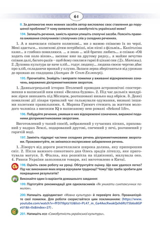 61
ІІ. За допомогою яких мовних засобів автор висловлює своє ставлення до пору-
шеної проблеми? У чому виявляється самобутність української мови?
194. Запишіть речення, замість крапок упишіть сполучні засоби. Поясніть прави-
ла вживання сполучників і сполучних слів у складних реченнях.
1.  А я навчилася співати колискові… ми з мамою співаємо їх по черзі.
Мені здається… колискові дітям потрібніші, ніж пісні з фільмів… Капітоліна
каже… я глибоко помиляюся. … я знаю … мій братик любить… я співаю «Ой
ходить сон коло вікон»… засинає вже на другому рядку… я майже нечутно
співаюдалі,багаторазів–щобйомуснилисягарнійцікавісни (Дз. Матіяш).
2.  Духовна культура це наче хліб… годує людину… людина своєю чергою дбає
про хліб, складаючи врожай у клуню. Запаси зерна зберігаються від урожаю
до врожаю як спадщина (Антуан де Сент-Екзюпері).
195. Прочитайте. Знайдіть і виправте помилки у вживанні відокремлених озна-
чень, виражених дієприкметниковим зворотом.
1.  Давньогрецький історик Птолемей проводив астрономічні спостере-
ження в написаній ним книзі «Велика будова». 2. Під час дальніх мандрі-
вок зірки зникають під Місяцем, розташовані низько над обрієм. 3. Деякі
помилкові дії лікаря тривалий час гальмували одужання, визнані інши-
ми колегами правильними. 4. Марина Гримич стежить за життям моло-
дого чоловіка з високим IQ в написаному нею романі «Sekond life».
196. Побудуйте речення, уживши в них відокремлені означення, виражені пода-
ними дієприкметниковими зворотами.
Виготовлений у такий спосіб, зображений у сучасних піснях, прихова-
ний у надрах Землі, подарований другові, спечений у печі, розчинений у
гарячій воді.
197. Замініть підрядні частини складних речень дієприкметниковими зворота-
ми. Прокоментуйте, як змінилося експресивне забарвлення речень.
1.  Ліворуч від дороги розстелялася широка долина, яку припорошив
сніг. 2. Після важкого спекотного дня Олесь зрадів літеплу, яке приго-
тувала матуся. 3. Фіалка, яка розквітла на підвіконні, милувала око.
4.  Ринки України заполонили товари, які виготовлено в Китаї.
198. Оцініть свою роботу на уроці. Обґрунтуйте оцінку. Що вам удалося легко?
Під час виконання яких вправ відчували труднощі? Чому? Що треба зробити для
покращення результатів?
Виконайте один із варіантів домашнього завдання:
199. Підготуйте рекомендації для однокласників «Як уникати синтаксичних по-
милок».
200. Напишіть аудіодиктант «Мовна культура» й перевірте його. Проаналізуй-
те свої помилки. Для роботи скористайтеся цим покликанням: (https://www.
youtube.com/watch?v=fFD7I9ptz1U&list=PL47_m_Ga4AecRwakQxh6RU75b6o8GP
eU1&t=0s&index=27) .
201. Напишіть есе «Самобутність української культури».
 