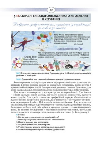 62
§  18. СКЛАДНІ ВИПАДКИ СИНТАКСИЧНОГО УЗГОДЖЕННЯ
Й КЕРУВАННЯ
Доброта, доброчинність, чуйність у ставленні
до себе й до інших
202. Прочитайте виразно епіграфи. Прокоментуйте їх. Поясніть значення слів із
рубрики «Слово дня».
203. І. Прочитайте текст, випишіть із нього ключові словосполучення.
Волонтерство як соціокультурне явище нерозривно пов’язане з розвитком ци-
вілізації. В історії людства навряд чи знайдеться суспільство, якому не були б
притаманні ідеї добровільної й безкорисливої допомоги. І завжди були люди, для
яких самореалізація, самовдосконалення можливі лише через доброчинність.
Для одних волонтерство – це простір для самореалізації. Для інших
– спосіб здобути новий досвід, зав’язати корисні знайомства, зустріти
нових друзів. Для третіх – початок професійної кар’єри або можливість
удосконалити професійні навички. Для четвертих – інструмент суспіль-
них перетворень і змін… Цей перелік можна варіювати. Існують ще так
звані емоційні вигоди від волонтерства – коли людина допомагає іншим,
бо прагне зробити цей світ трішки кращим, а сама – стати благородні-
шою. За даними дослідників Лондонської школи економіки, що більше
ти захоплюєшся волонтерством, то щасливішим стаєш (з Інтернету).
ІІ. Бесіда:
1. Що ви знаєте про волонтерську діяльність?
2. Чи ви брали участь у волонтерстві? З якою метою?
3. Назвіть відомих вам волонтерів.
4. Які риси притаманні волонтерам?
5. У чому полягає цінність волонтерської діяльності?
6. Який волонтерський проект можете здійснити ви?
 