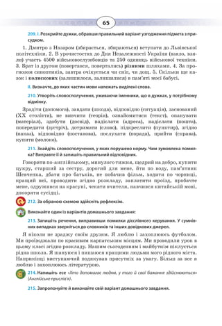 65
209. І. Розкрийте дужки, обравши правильний варіант узгодження підмета з при-
судком.
1.  Дмитро з Назаром (збирається, збираються) вступати до Львівської
політехніки. 2. В урочистостях до Дня Незалежності України (взяло, взя-
ли) участь 4500 військовослужбовців та 250 одиниць військової техніки.
3.  Брат із другом (повертався, повертались) різними шляхами. 4. За про-
гнозом синоптиків, завтра очікується чи сніг, чи дощ. 5. Скільки ще ка-
зок і колискових (залишилося, залишилися) в пам’яті моєї бабусі.
ІІ. Визначте, до яких частин мови належать виділені слова.
210. Утворіть словосполучення, уживаючи іменники, що в дужках, у потрібному
відмінку.
Зрадіти (допомога), завдати (шкода), відповідно (ситуація), заснований
(ХХ століття), не вивчити (теорія), ознайомитися (текст), опанувати
(матеріал), здобути (досвід), надіслати (адреса), надіслати (пошта),
попередити (зустріч), дотримати (слово), підкреслити (пунктир), згідно
(наказ), відповідно (постанова), послухати (порада), прийти (справа),
купити (молоко).
211. Знайдіть словосполучення, у яких порушено норму. Чим зумовлена помил-
ка? Виправте її й запишіть правильний відповідник.
Говорити по-англійському, минулого тижня, щедрий на добро, купити
цукру, старший за сестру, дорогий для мене, йти по воду, пам’ятник
Шевченка, дбати про батьків, не побачив фільм, ходити по чорниці,
кращий неї, проводити згідно розкладу, заплатити проїзд, пробачте
мене, одружився на красуні, чекати вчителя, навчився китайській мові,
докоряти сусідці.
212. За обраною схемою здійсніть рефлексію.
Виконайте один із варіантів домашнього завдання:
213. Запишіть речення, виправивши помилки дієслівного керування. У сумнів-
них випадках зверніться до словників та інших довідкових джерел.
Я ніколи не зраджу своїм друзям. Я люблю і захоплююсь футболом.
Ми проїжджали по красивим карпатським місцям. Ми проводили урок в
цьому класі згідно розкладу. Нашим сьогоденням і майбутнім піклується
рідна школа. Я шануюся і пишаюся кращими людьми мого рідного міста.
Наприкінці виступаючий подякував присутніх за увагу. Більш за все я
люблю і захоплююсь літературою.
214. Напишіть есе «Хто допомагає людям, у того й свої бажання здійснюються»
(Англійське прислів’я).
215. Запропонуйте й виконайте свій варіант домашнього завдання.
 